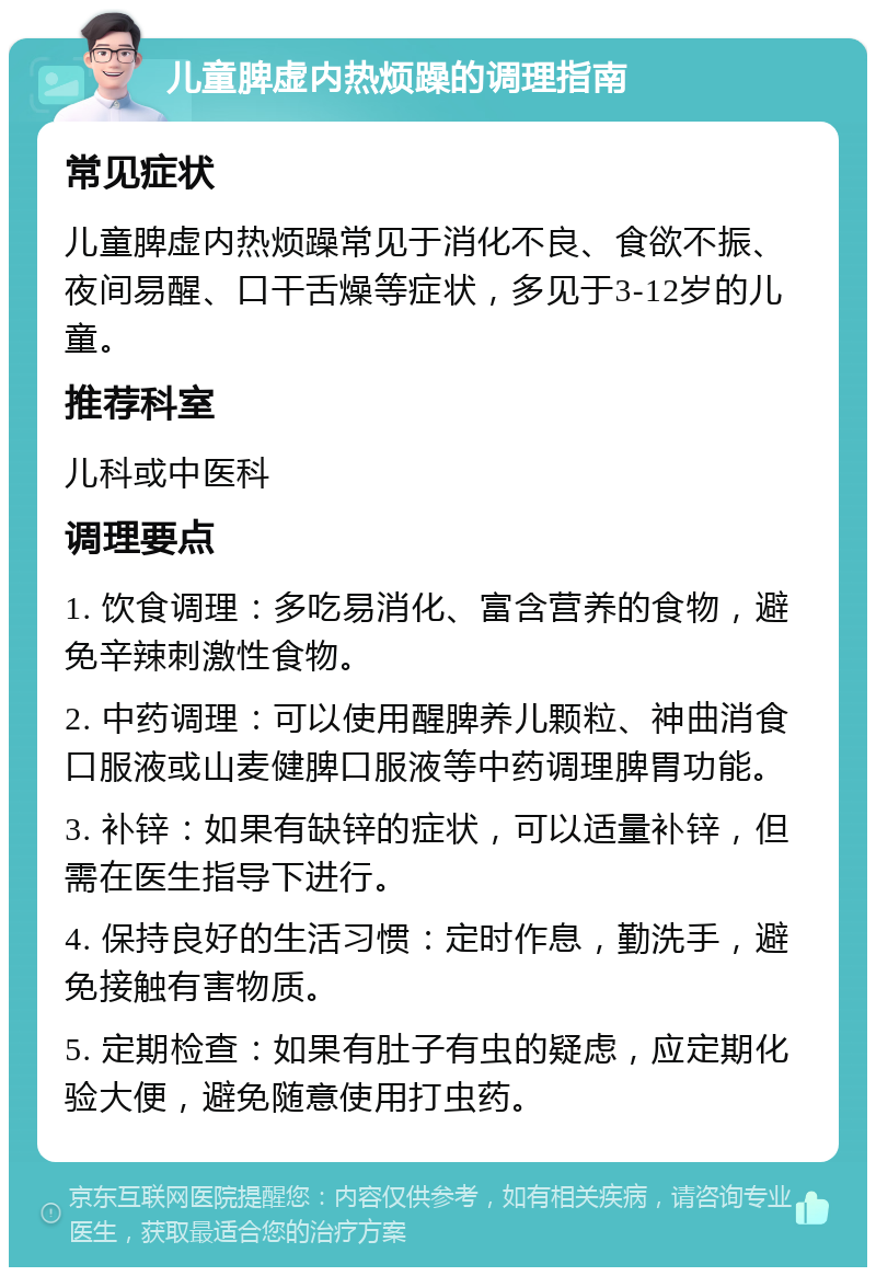 儿童脾虚内热烦躁的调理指南 常见症状 儿童脾虚内热烦躁常见于消化不良、食欲不振、夜间易醒、口干舌燥等症状，多见于3-12岁的儿童。 推荐科室 儿科或中医科 调理要点 1. 饮食调理：多吃易消化、富含营养的食物，避免辛辣刺激性食物。 2. 中药调理：可以使用醒脾养儿颗粒、神曲消食口服液或山麦健脾口服液等中药调理脾胃功能。 3. 补锌：如果有缺锌的症状，可以适量补锌，但需在医生指导下进行。 4. 保持良好的生活习惯：定时作息，勤洗手，避免接触有害物质。 5. 定期检查：如果有肚子有虫的疑虑，应定期化验大便，避免随意使用打虫药。