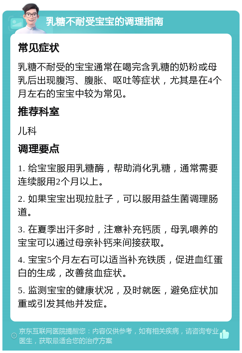 乳糖不耐受宝宝的调理指南 常见症状 乳糖不耐受的宝宝通常在喝完含乳糖的奶粉或母乳后出现腹泻、腹胀、呕吐等症状，尤其是在4个月左右的宝宝中较为常见。 推荐科室 儿科 调理要点 1. 给宝宝服用乳糖酶，帮助消化乳糖，通常需要连续服用2个月以上。 2. 如果宝宝出现拉肚子，可以服用益生菌调理肠道。 3. 在夏季出汗多时，注意补充钙质，母乳喂养的宝宝可以通过母亲补钙来间接获取。 4. 宝宝5个月左右可以适当补充铁质，促进血红蛋白的生成，改善贫血症状。 5. 监测宝宝的健康状况，及时就医，避免症状加重或引发其他并发症。