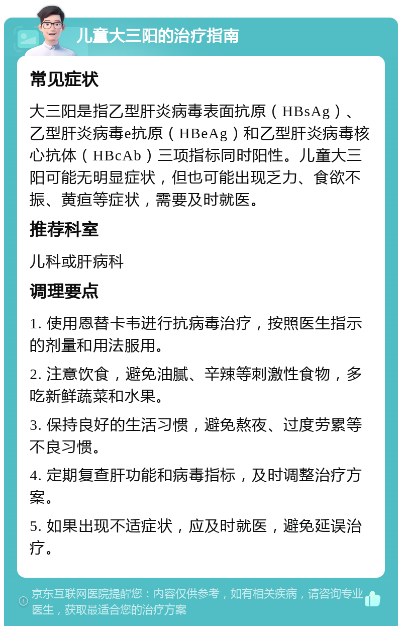 儿童大三阳的治疗指南 常见症状 大三阳是指乙型肝炎病毒表面抗原（HBsAg）、乙型肝炎病毒e抗原（HBeAg）和乙型肝炎病毒核心抗体（HBcAb）三项指标同时阳性。儿童大三阳可能无明显症状，但也可能出现乏力、食欲不振、黄疸等症状，需要及时就医。 推荐科室 儿科或肝病科 调理要点 1. 使用恩替卡韦进行抗病毒治疗，按照医生指示的剂量和用法服用。 2. 注意饮食，避免油腻、辛辣等刺激性食物，多吃新鲜蔬菜和水果。 3. 保持良好的生活习惯，避免熬夜、过度劳累等不良习惯。 4. 定期复查肝功能和病毒指标，及时调整治疗方案。 5. 如果出现不适症状，应及时就医，避免延误治疗。