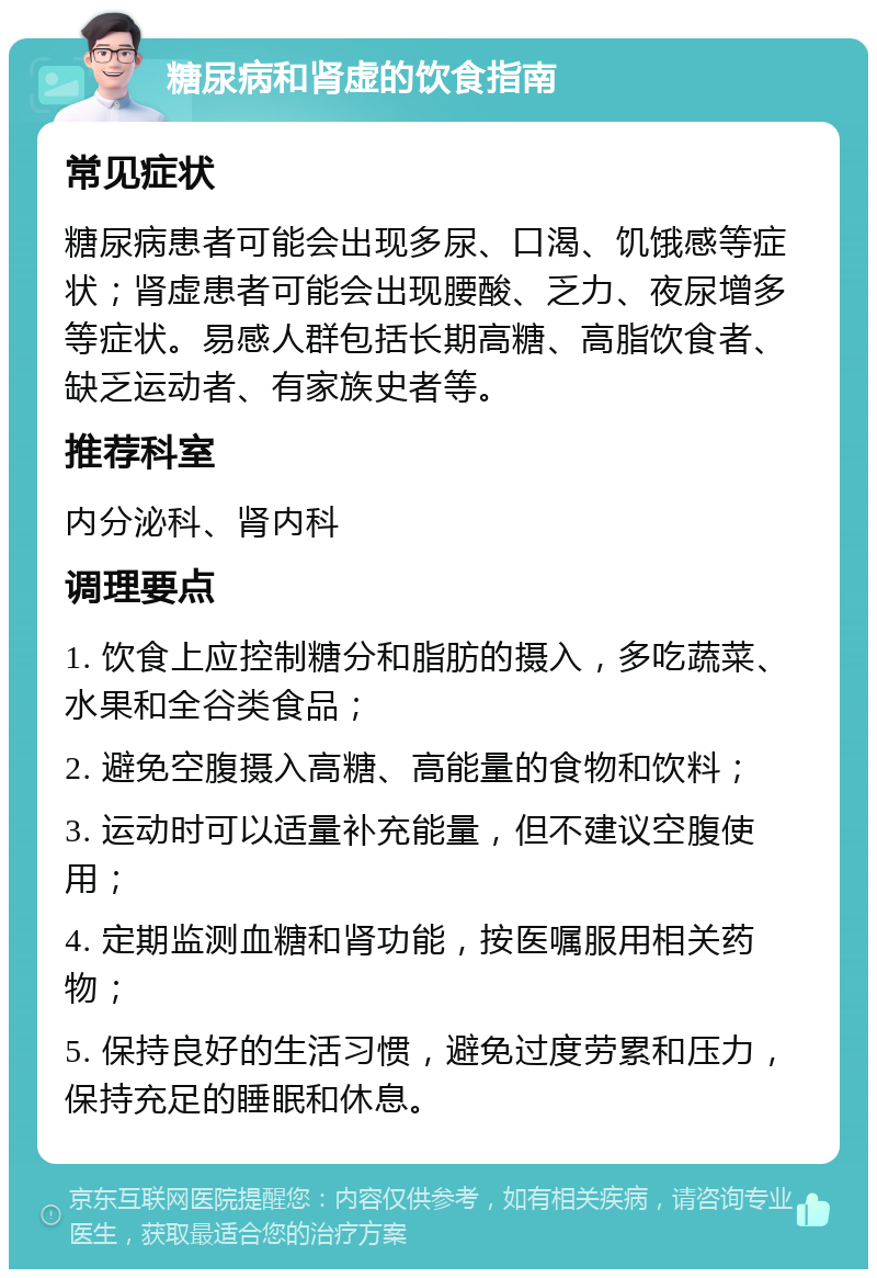 糖尿病和肾虚的饮食指南 常见症状 糖尿病患者可能会出现多尿、口渴、饥饿感等症状；肾虚患者可能会出现腰酸、乏力、夜尿增多等症状。易感人群包括长期高糖、高脂饮食者、缺乏运动者、有家族史者等。 推荐科室 内分泌科、肾内科 调理要点 1. 饮食上应控制糖分和脂肪的摄入，多吃蔬菜、水果和全谷类食品； 2. 避免空腹摄入高糖、高能量的食物和饮料； 3. 运动时可以适量补充能量，但不建议空腹使用； 4. 定期监测血糖和肾功能，按医嘱服用相关药物； 5. 保持良好的生活习惯，避免过度劳累和压力，保持充足的睡眠和休息。