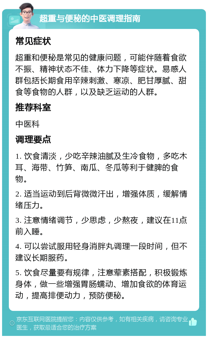 超重与便秘的中医调理指南 常见症状 超重和便秘是常见的健康问题，可能伴随着食欲不振、精神状态不佳、体力下降等症状。易感人群包括长期食用辛辣刺激、寒凉、肥甘厚腻、甜食等食物的人群，以及缺乏运动的人群。 推荐科室 中医科 调理要点 1. 饮食清淡，少吃辛辣油腻及生冷食物，多吃木耳、海带、竹笋、南瓜、冬瓜等利于健脾的食物。 2. 适当运动到后背微微汗出，增强体质，缓解情绪压力。 3. 注意情绪调节，少思虑，少熬夜，建议在11点前入睡。 4. 可以尝试服用轻身消胖丸调理一段时间，但不建议长期服药。 5. 饮食尽量要有规律，注意荤素搭配，积极锻炼身体，做一些增强胃肠蠕动、增加食欲的体育运动，提高排便动力，预防便秘。