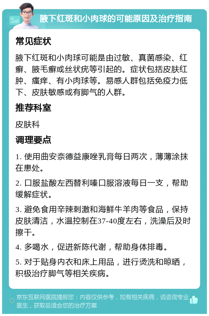 腋下红斑和小肉球的可能原因及治疗指南 常见症状 腋下红斑和小肉球可能是由过敏、真菌感染、红癣、腋毛癣或丝状疣等引起的。症状包括皮肤红肿、瘙痒、有小肉球等。易感人群包括免疫力低下、皮肤敏感或有脚气的人群。 推荐科室 皮肤科 调理要点 1. 使用曲安奈德益康唑乳膏每日两次，薄薄涂抹在患处。 2. 口服盐酸左西替利嗪口服溶液每日一支，帮助缓解症状。 3. 避免食用辛辣刺激和海鲜牛羊肉等食品，保持皮肤清洁，水温控制在37-40度左右，洗澡后及时擦干。 4. 多喝水，促进新陈代谢，帮助身体排毒。 5. 对于贴身内衣和床上用品，进行烫洗和晾晒，积极治疗脚气等相关疾病。