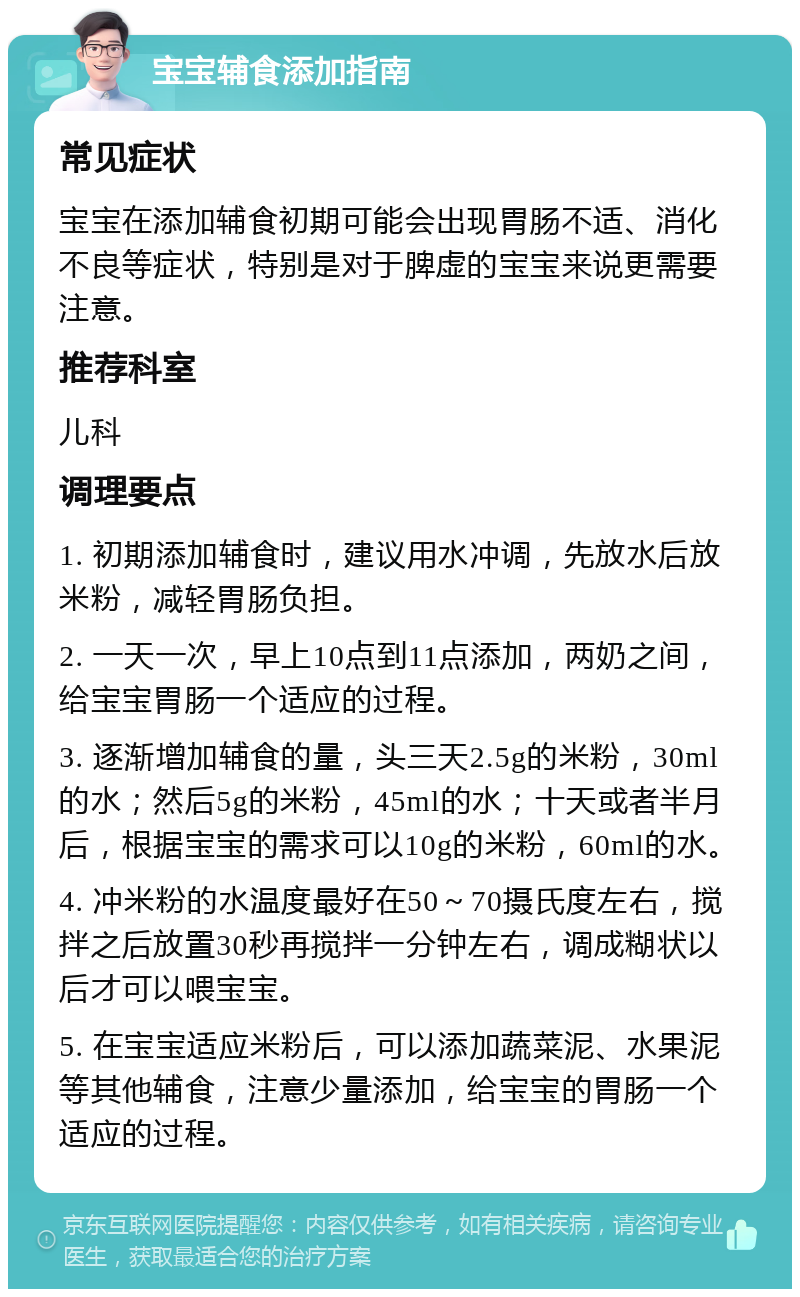 宝宝辅食添加指南 常见症状 宝宝在添加辅食初期可能会出现胃肠不适、消化不良等症状，特别是对于脾虚的宝宝来说更需要注意。 推荐科室 儿科 调理要点 1. 初期添加辅食时，建议用水冲调，先放水后放米粉，减轻胃肠负担。 2. 一天一次，早上10点到11点添加，两奶之间，给宝宝胃肠一个适应的过程。 3. 逐渐增加辅食的量，头三天2.5g的米粉，30ml的水；然后5g的米粉，45ml的水；十天或者半月后，根据宝宝的需求可以10g的米粉，60ml的水。 4. 冲米粉的水温度最好在50～70摄氏度左右，搅拌之后放置30秒再搅拌一分钟左右，调成糊状以后才可以喂宝宝。 5. 在宝宝适应米粉后，可以添加蔬菜泥、水果泥等其他辅食，注意少量添加，给宝宝的胃肠一个适应的过程。