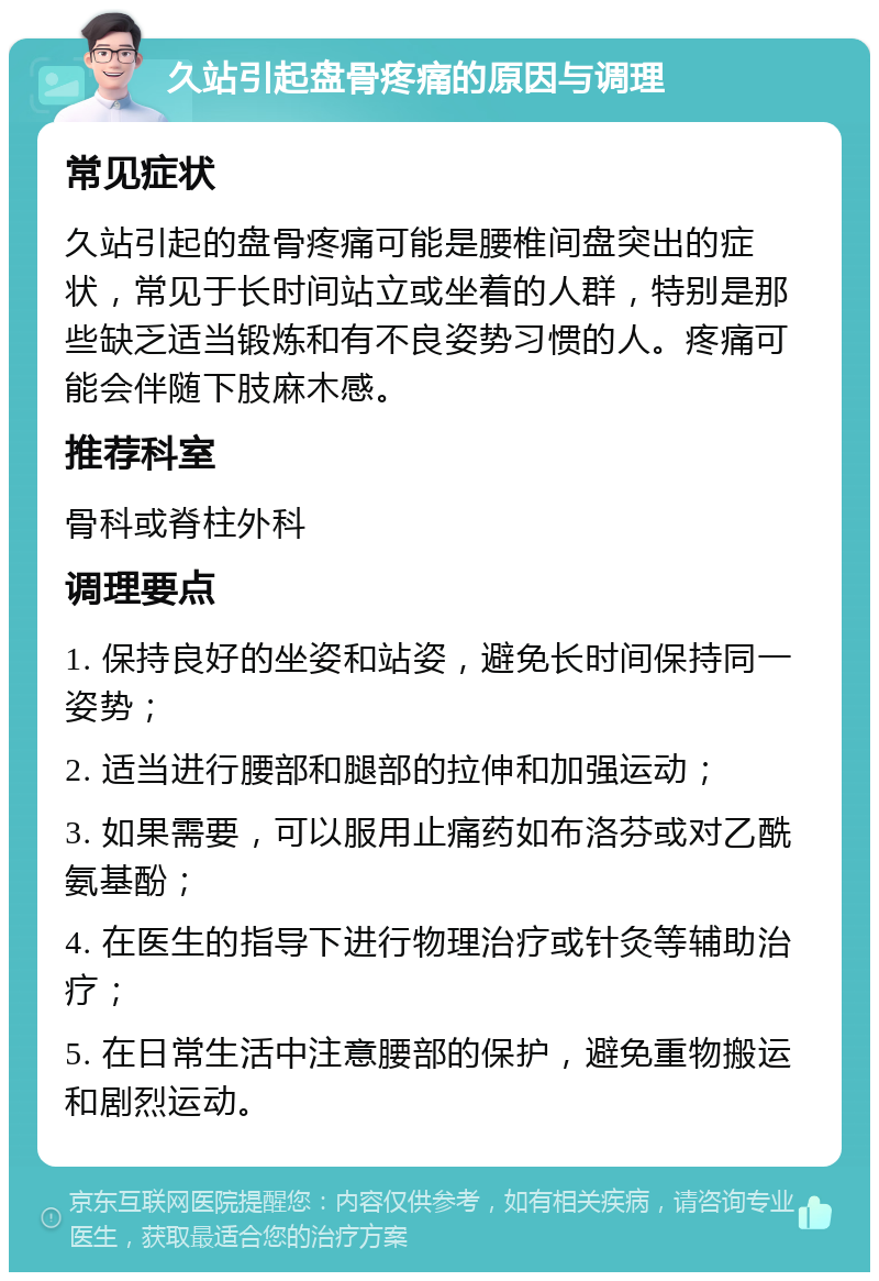 久站引起盘骨疼痛的原因与调理 常见症状 久站引起的盘骨疼痛可能是腰椎间盘突出的症状，常见于长时间站立或坐着的人群，特别是那些缺乏适当锻炼和有不良姿势习惯的人。疼痛可能会伴随下肢麻木感。 推荐科室 骨科或脊柱外科 调理要点 1. 保持良好的坐姿和站姿，避免长时间保持同一姿势； 2. 适当进行腰部和腿部的拉伸和加强运动； 3. 如果需要，可以服用止痛药如布洛芬或对乙酰氨基酚； 4. 在医生的指导下进行物理治疗或针灸等辅助治疗； 5. 在日常生活中注意腰部的保护，避免重物搬运和剧烈运动。