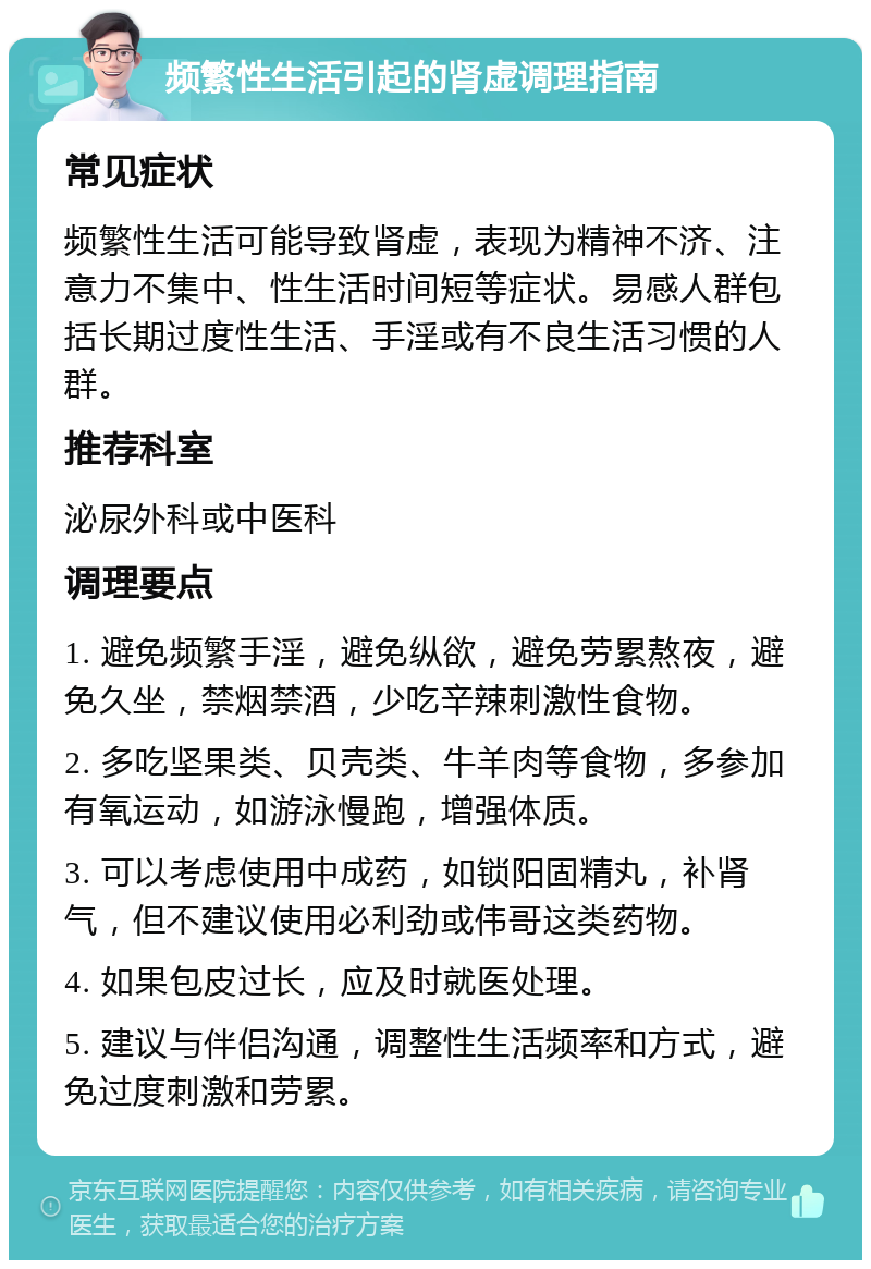 频繁性生活引起的肾虚调理指南 常见症状 频繁性生活可能导致肾虚，表现为精神不济、注意力不集中、性生活时间短等症状。易感人群包括长期过度性生活、手淫或有不良生活习惯的人群。 推荐科室 泌尿外科或中医科 调理要点 1. 避免频繁手淫，避免纵欲，避免劳累熬夜，避免久坐，禁烟禁酒，少吃辛辣刺激性食物。 2. 多吃坚果类、贝壳类、牛羊肉等食物，多参加有氧运动，如游泳慢跑，增强体质。 3. 可以考虑使用中成药，如锁阳固精丸，补肾气，但不建议使用必利劲或伟哥这类药物。 4. 如果包皮过长，应及时就医处理。 5. 建议与伴侣沟通，调整性生活频率和方式，避免过度刺激和劳累。