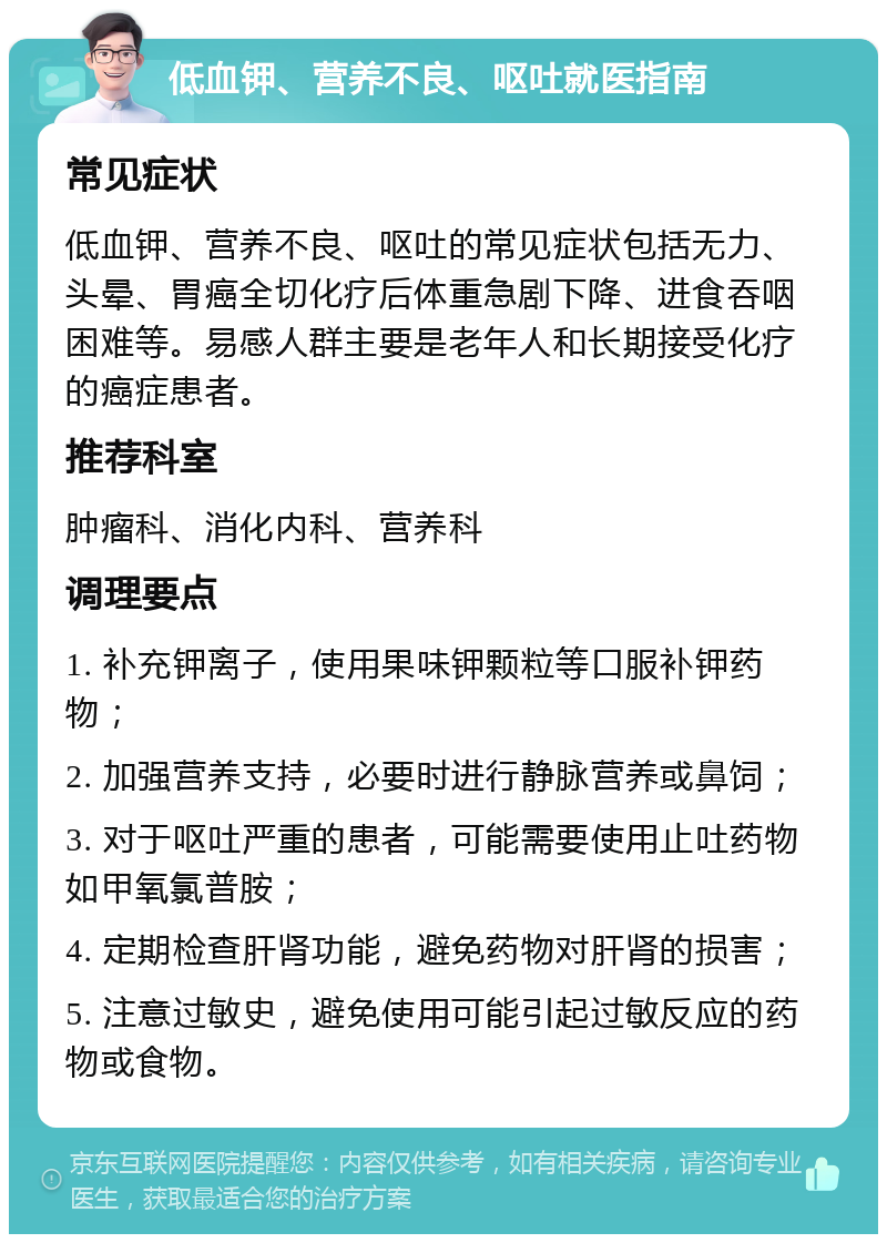 低血钾、营养不良、呕吐就医指南 常见症状 低血钾、营养不良、呕吐的常见症状包括无力、头晕、胃癌全切化疗后体重急剧下降、进食吞咽困难等。易感人群主要是老年人和长期接受化疗的癌症患者。 推荐科室 肿瘤科、消化内科、营养科 调理要点 1. 补充钾离子，使用果味钾颗粒等口服补钾药物； 2. 加强营养支持，必要时进行静脉营养或鼻饲； 3. 对于呕吐严重的患者，可能需要使用止吐药物如甲氧氯普胺； 4. 定期检查肝肾功能，避免药物对肝肾的损害； 5. 注意过敏史，避免使用可能引起过敏反应的药物或食物。