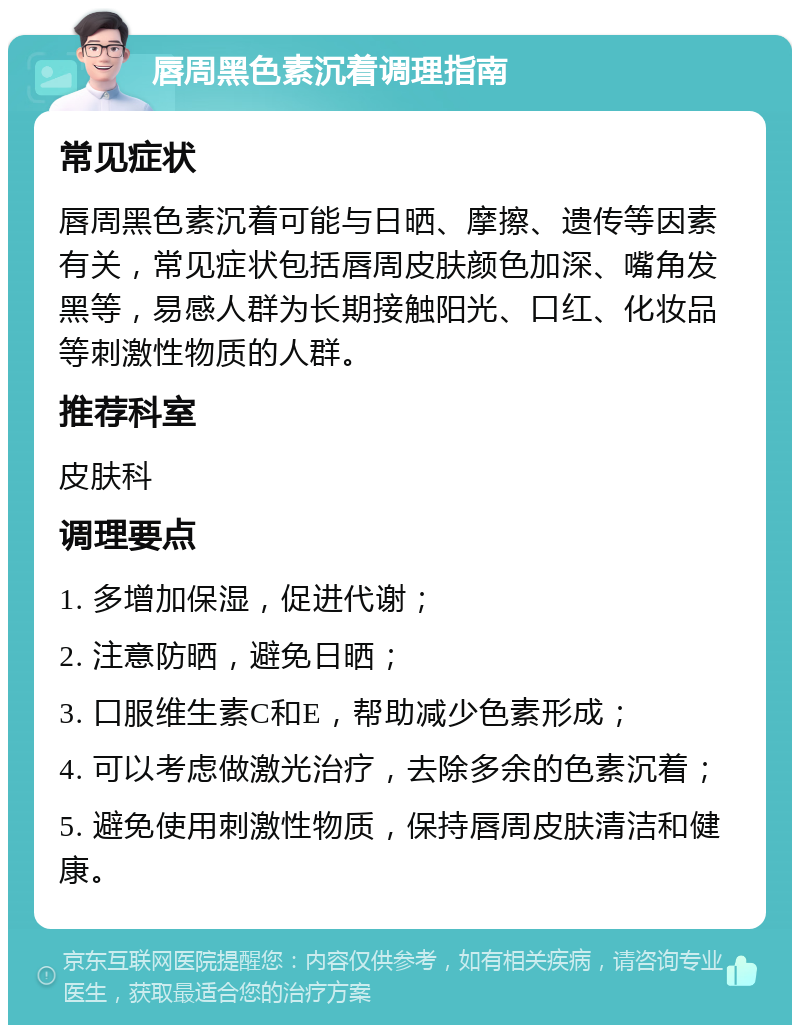 唇周黑色素沉着调理指南 常见症状 唇周黑色素沉着可能与日晒、摩擦、遗传等因素有关，常见症状包括唇周皮肤颜色加深、嘴角发黑等，易感人群为长期接触阳光、口红、化妆品等刺激性物质的人群。 推荐科室 皮肤科 调理要点 1. 多增加保湿，促进代谢； 2. 注意防晒，避免日晒； 3. 口服维生素C和E，帮助减少色素形成； 4. 可以考虑做激光治疗，去除多余的色素沉着； 5. 避免使用刺激性物质，保持唇周皮肤清洁和健康。