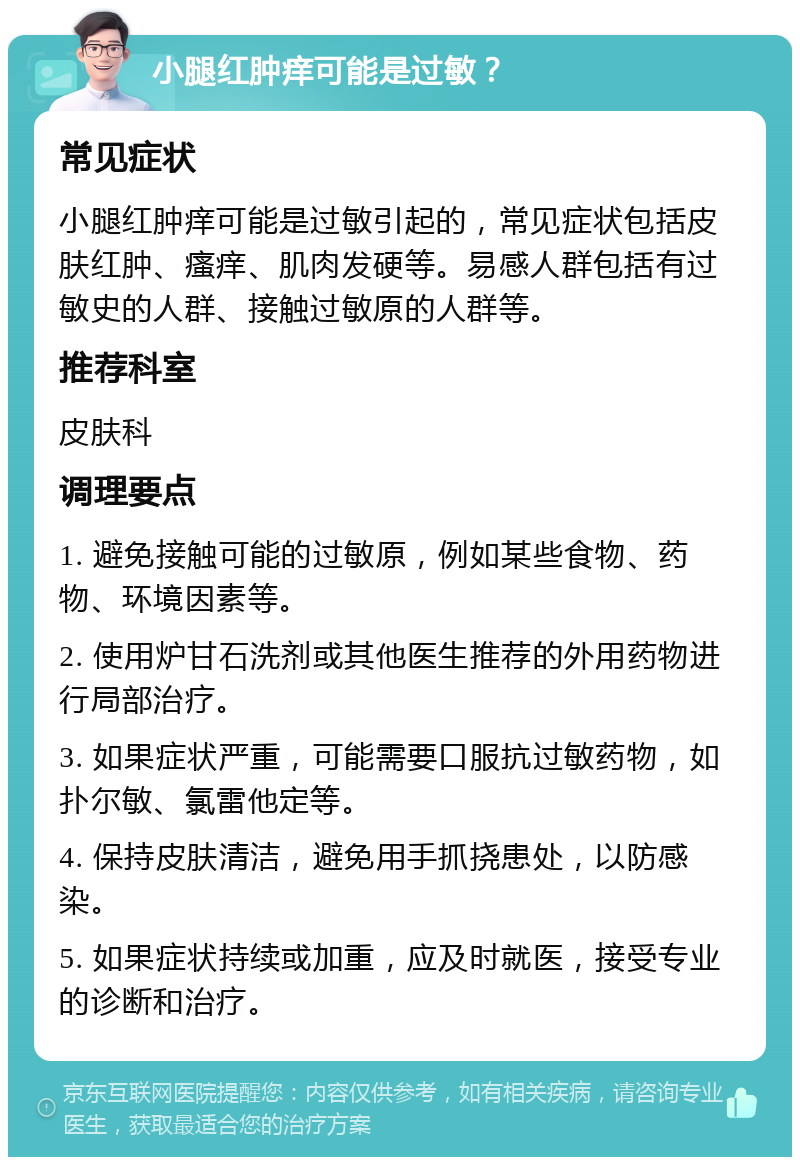 小腿红肿痒可能是过敏？ 常见症状 小腿红肿痒可能是过敏引起的，常见症状包括皮肤红肿、瘙痒、肌肉发硬等。易感人群包括有过敏史的人群、接触过敏原的人群等。 推荐科室 皮肤科 调理要点 1. 避免接触可能的过敏原，例如某些食物、药物、环境因素等。 2. 使用炉甘石洗剂或其他医生推荐的外用药物进行局部治疗。 3. 如果症状严重，可能需要口服抗过敏药物，如扑尔敏、氯雷他定等。 4. 保持皮肤清洁，避免用手抓挠患处，以防感染。 5. 如果症状持续或加重，应及时就医，接受专业的诊断和治疗。