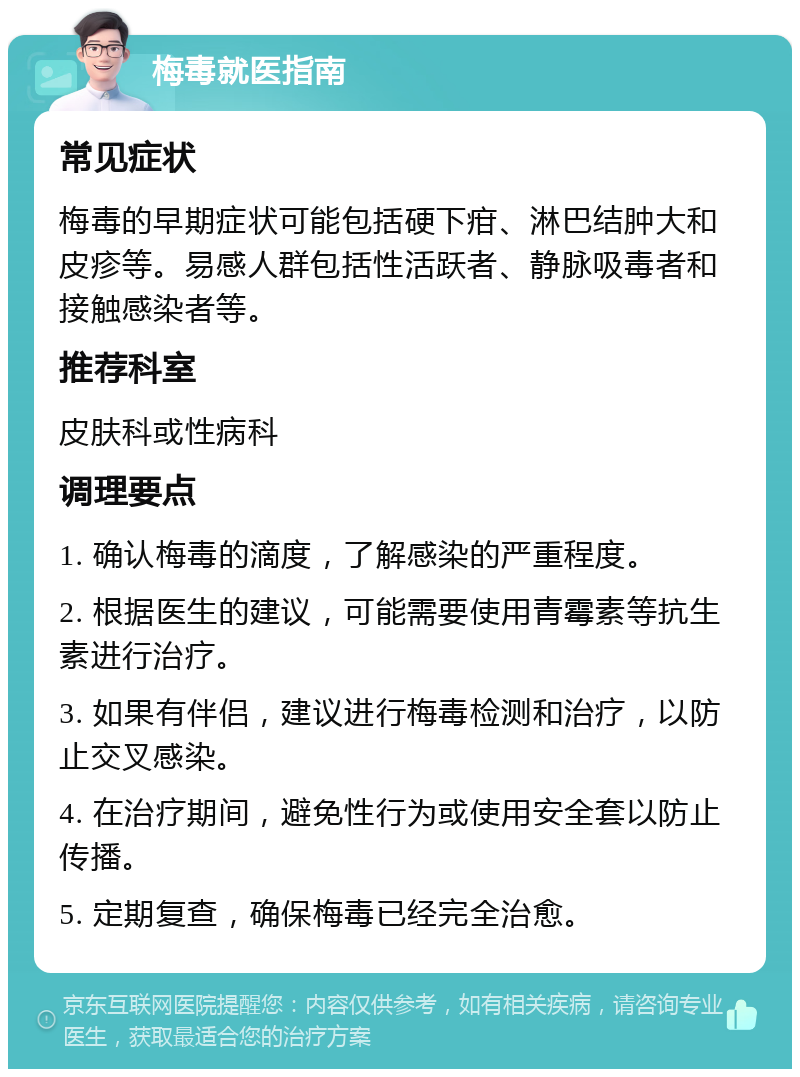 梅毒就医指南 常见症状 梅毒的早期症状可能包括硬下疳、淋巴结肿大和皮疹等。易感人群包括性活跃者、静脉吸毒者和接触感染者等。 推荐科室 皮肤科或性病科 调理要点 1. 确认梅毒的滴度，了解感染的严重程度。 2. 根据医生的建议，可能需要使用青霉素等抗生素进行治疗。 3. 如果有伴侣，建议进行梅毒检测和治疗，以防止交叉感染。 4. 在治疗期间，避免性行为或使用安全套以防止传播。 5. 定期复查，确保梅毒已经完全治愈。