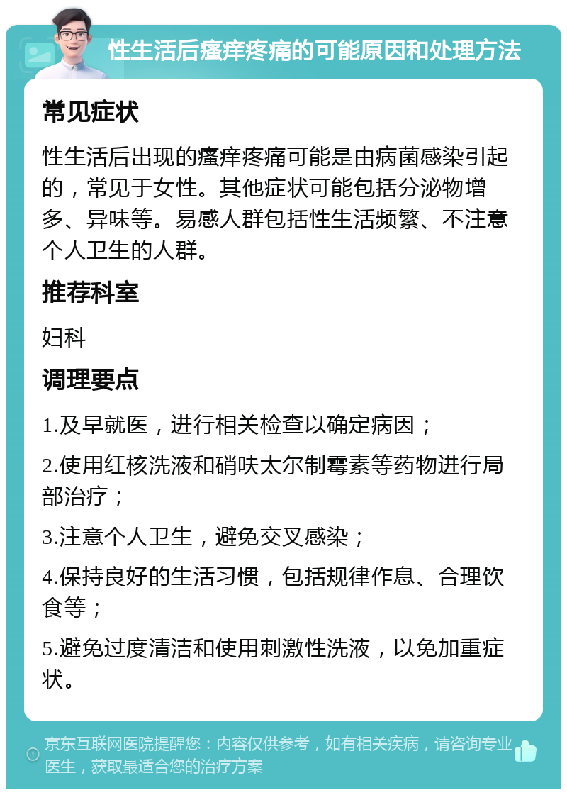 性生活后瘙痒疼痛的可能原因和处理方法 常见症状 性生活后出现的瘙痒疼痛可能是由病菌感染引起的，常见于女性。其他症状可能包括分泌物增多、异味等。易感人群包括性生活频繁、不注意个人卫生的人群。 推荐科室 妇科 调理要点 1.及早就医，进行相关检查以确定病因； 2.使用红核洗液和硝呋太尔制霉素等药物进行局部治疗； 3.注意个人卫生，避免交叉感染； 4.保持良好的生活习惯，包括规律作息、合理饮食等； 5.避免过度清洁和使用刺激性洗液，以免加重症状。