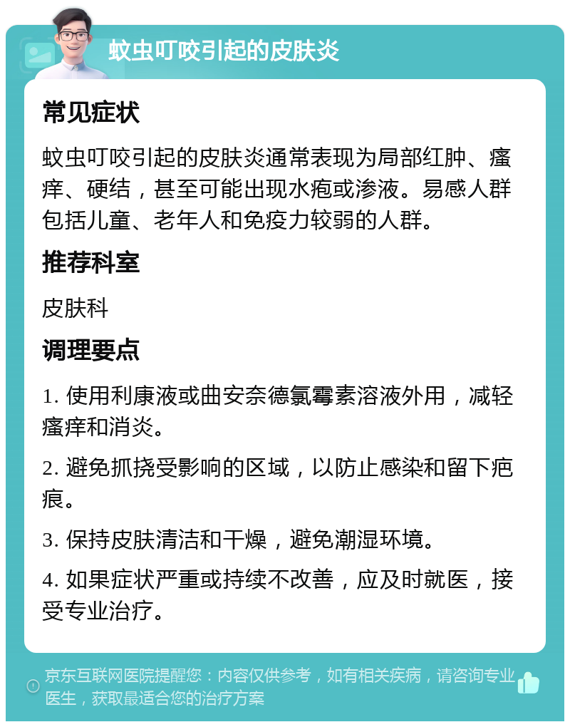 蚊虫叮咬引起的皮肤炎 常见症状 蚊虫叮咬引起的皮肤炎通常表现为局部红肿、瘙痒、硬结，甚至可能出现水疱或渗液。易感人群包括儿童、老年人和免疫力较弱的人群。 推荐科室 皮肤科 调理要点 1. 使用利康液或曲安奈德氯霉素溶液外用，减轻瘙痒和消炎。 2. 避免抓挠受影响的区域，以防止感染和留下疤痕。 3. 保持皮肤清洁和干燥，避免潮湿环境。 4. 如果症状严重或持续不改善，应及时就医，接受专业治疗。