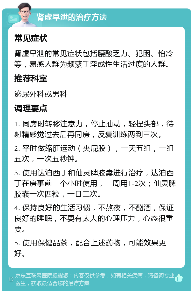 肾虚早泄的治疗方法 常见症状 肾虚早泄的常见症状包括腰酸乏力、犯困、怕冷等，易感人群为频繁手淫或性生活过度的人群。 推荐科室 泌尿外科或男科 调理要点 1. 同房时转移注意力，停止抽动，轻捏头部，待射精感觉过去后再同房，反复训练两到三次。 2. 平时做缩肛运动（夹屁股），一天五组，一组五次，一次五秒钟。 3. 使用达泊西丁和仙灵脾胶囊进行治疗，达泊西丁在房事前一个小时使用，一周用1-2次；仙灵脾胶囊一次四粒，一日二次。 4. 保持良好的生活习惯，不熬夜，不酗酒，保证良好的睡眠，不要有太大的心理压力，心态很重要。 5. 使用保健品茶，配合上述药物，可能效果更好。