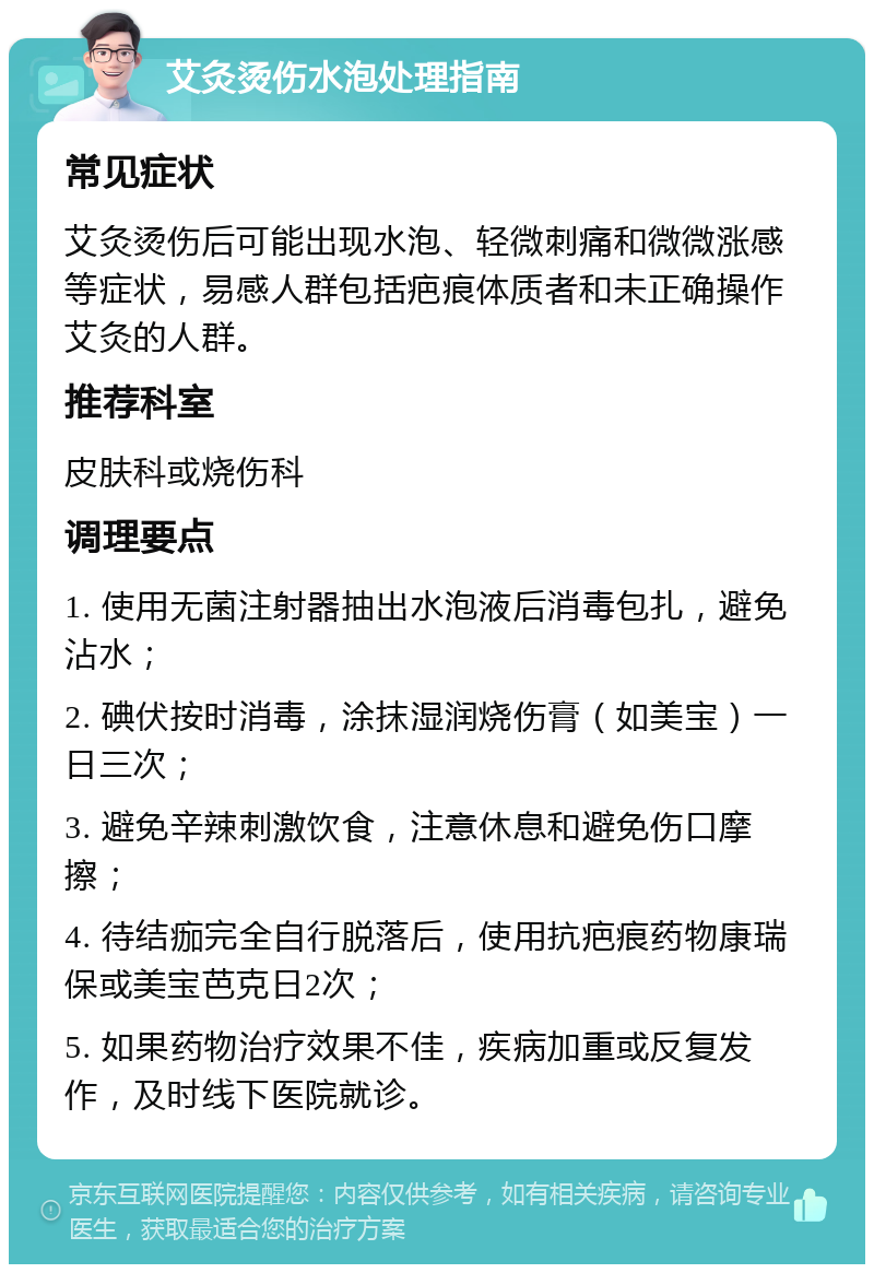 艾灸烫伤水泡处理指南 常见症状 艾灸烫伤后可能出现水泡、轻微刺痛和微微涨感等症状，易感人群包括疤痕体质者和未正确操作艾灸的人群。 推荐科室 皮肤科或烧伤科 调理要点 1. 使用无菌注射器抽出水泡液后消毒包扎，避免沾水； 2. 碘伏按时消毒，涂抹湿润烧伤膏（如美宝）一日三次； 3. 避免辛辣刺激饮食，注意休息和避免伤口摩擦； 4. 待结痂完全自行脱落后，使用抗疤痕药物康瑞保或美宝芭克日2次； 5. 如果药物治疗效果不佳，疾病加重或反复发作，及时线下医院就诊。