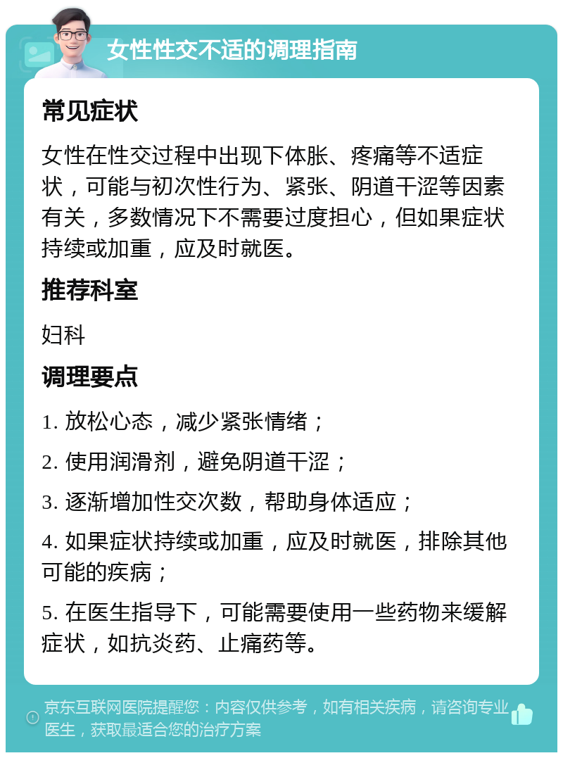 女性性交不适的调理指南 常见症状 女性在性交过程中出现下体胀、疼痛等不适症状，可能与初次性行为、紧张、阴道干涩等因素有关，多数情况下不需要过度担心，但如果症状持续或加重，应及时就医。 推荐科室 妇科 调理要点 1. 放松心态，减少紧张情绪； 2. 使用润滑剂，避免阴道干涩； 3. 逐渐增加性交次数，帮助身体适应； 4. 如果症状持续或加重，应及时就医，排除其他可能的疾病； 5. 在医生指导下，可能需要使用一些药物来缓解症状，如抗炎药、止痛药等。