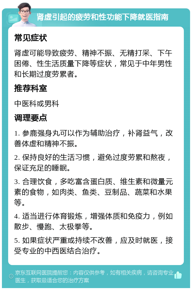 肾虚引起的疲劳和性功能下降就医指南 常见症状 肾虚可能导致疲劳、精神不振、无精打采、下午困倦、性生活质量下降等症状，常见于中年男性和长期过度劳累者。 推荐科室 中医科或男科 调理要点 1. 参鹿强身丸可以作为辅助治疗，补肾益气，改善体虚和精神不振。 2. 保持良好的生活习惯，避免过度劳累和熬夜，保证充足的睡眠。 3. 合理饮食，多吃富含蛋白质、维生素和微量元素的食物，如肉类、鱼类、豆制品、蔬菜和水果等。 4. 适当进行体育锻炼，增强体质和免疫力，例如散步、慢跑、太极拳等。 5. 如果症状严重或持续不改善，应及时就医，接受专业的中西医结合治疗。