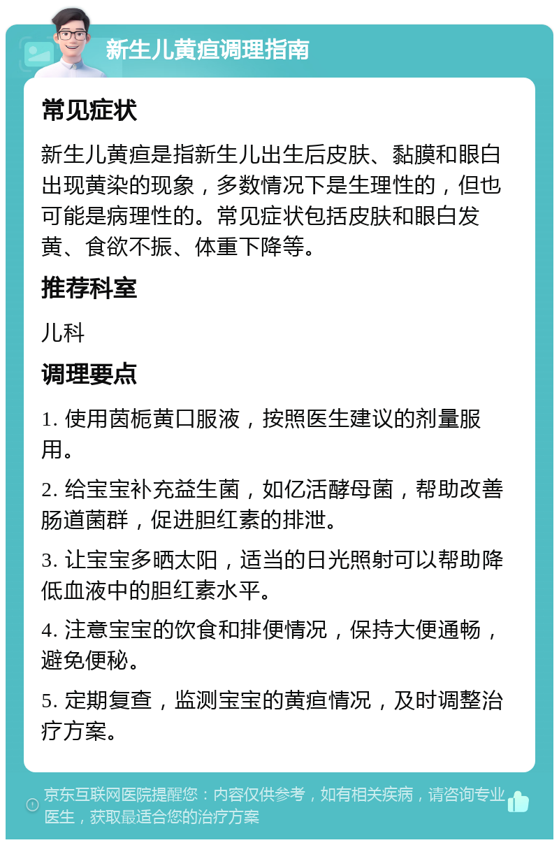 新生儿黄疸调理指南 常见症状 新生儿黄疸是指新生儿出生后皮肤、黏膜和眼白出现黄染的现象，多数情况下是生理性的，但也可能是病理性的。常见症状包括皮肤和眼白发黄、食欲不振、体重下降等。 推荐科室 儿科 调理要点 1. 使用茵栀黄口服液，按照医生建议的剂量服用。 2. 给宝宝补充益生菌，如亿活酵母菌，帮助改善肠道菌群，促进胆红素的排泄。 3. 让宝宝多晒太阳，适当的日光照射可以帮助降低血液中的胆红素水平。 4. 注意宝宝的饮食和排便情况，保持大便通畅，避免便秘。 5. 定期复查，监测宝宝的黄疸情况，及时调整治疗方案。