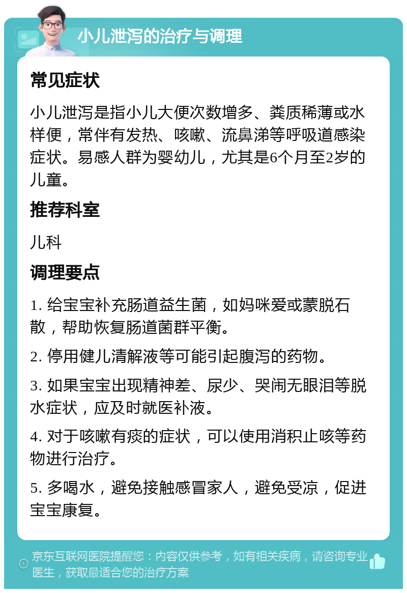 小儿泄泻的治疗与调理 常见症状 小儿泄泻是指小儿大便次数增多、粪质稀薄或水样便，常伴有发热、咳嗽、流鼻涕等呼吸道感染症状。易感人群为婴幼儿，尤其是6个月至2岁的儿童。 推荐科室 儿科 调理要点 1. 给宝宝补充肠道益生菌，如妈咪爱或蒙脱石散，帮助恢复肠道菌群平衡。 2. 停用健儿清解液等可能引起腹泻的药物。 3. 如果宝宝出现精神差、尿少、哭闹无眼泪等脱水症状，应及时就医补液。 4. 对于咳嗽有痰的症状，可以使用消积止咳等药物进行治疗。 5. 多喝水，避免接触感冒家人，避免受凉，促进宝宝康复。