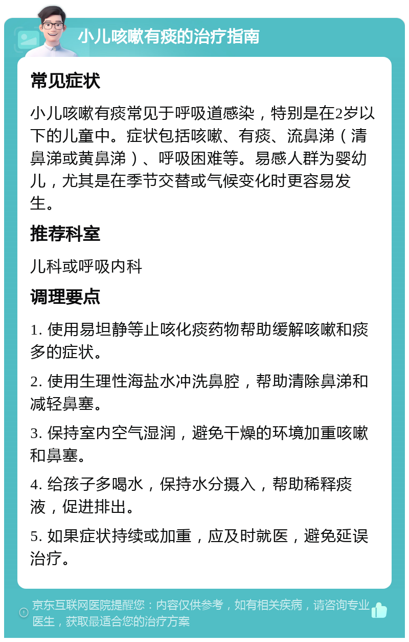 小儿咳嗽有痰的治疗指南 常见症状 小儿咳嗽有痰常见于呼吸道感染，特别是在2岁以下的儿童中。症状包括咳嗽、有痰、流鼻涕（清鼻涕或黄鼻涕）、呼吸困难等。易感人群为婴幼儿，尤其是在季节交替或气候变化时更容易发生。 推荐科室 儿科或呼吸内科 调理要点 1. 使用易坦静等止咳化痰药物帮助缓解咳嗽和痰多的症状。 2. 使用生理性海盐水冲洗鼻腔，帮助清除鼻涕和减轻鼻塞。 3. 保持室内空气湿润，避免干燥的环境加重咳嗽和鼻塞。 4. 给孩子多喝水，保持水分摄入，帮助稀释痰液，促进排出。 5. 如果症状持续或加重，应及时就医，避免延误治疗。