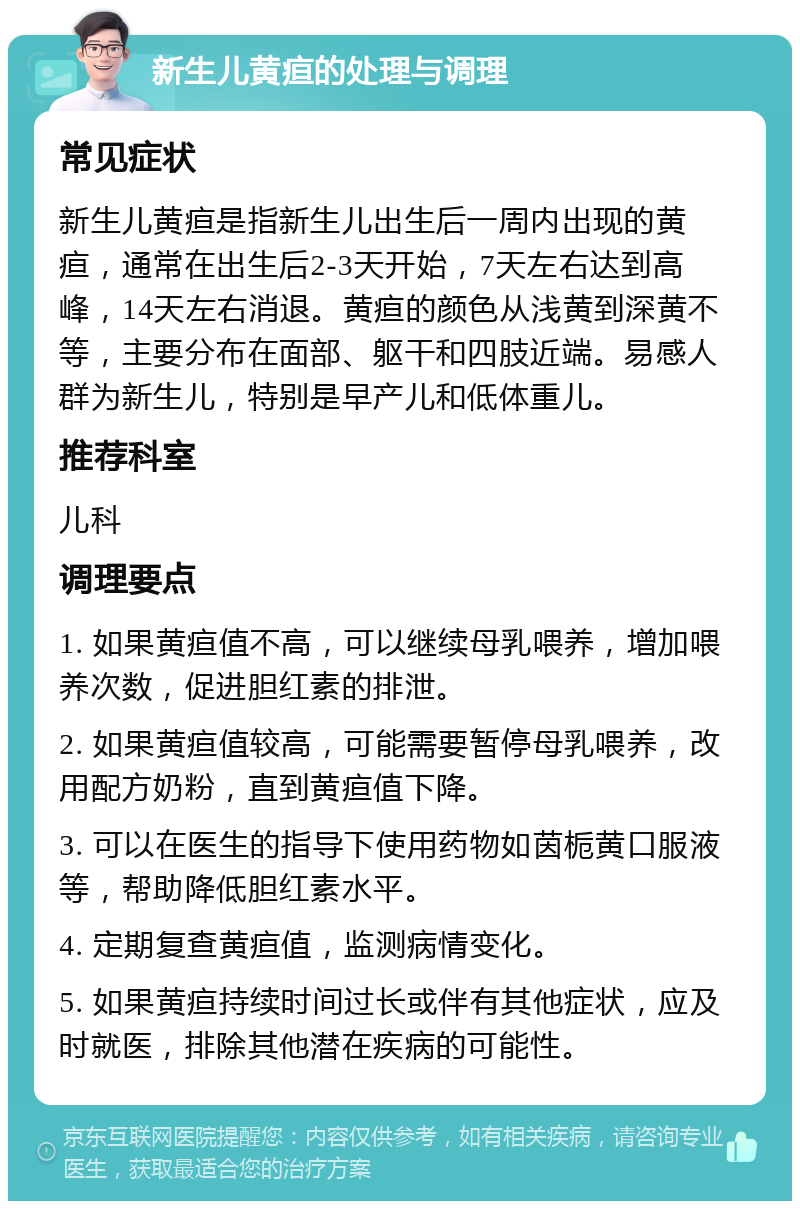 新生儿黄疸的处理与调理 常见症状 新生儿黄疸是指新生儿出生后一周内出现的黄疸，通常在出生后2-3天开始，7天左右达到高峰，14天左右消退。黄疸的颜色从浅黄到深黄不等，主要分布在面部、躯干和四肢近端。易感人群为新生儿，特别是早产儿和低体重儿。 推荐科室 儿科 调理要点 1. 如果黄疸值不高，可以继续母乳喂养，增加喂养次数，促进胆红素的排泄。 2. 如果黄疸值较高，可能需要暂停母乳喂养，改用配方奶粉，直到黄疸值下降。 3. 可以在医生的指导下使用药物如茵栀黄口服液等，帮助降低胆红素水平。 4. 定期复查黄疸值，监测病情变化。 5. 如果黄疸持续时间过长或伴有其他症状，应及时就医，排除其他潜在疾病的可能性。