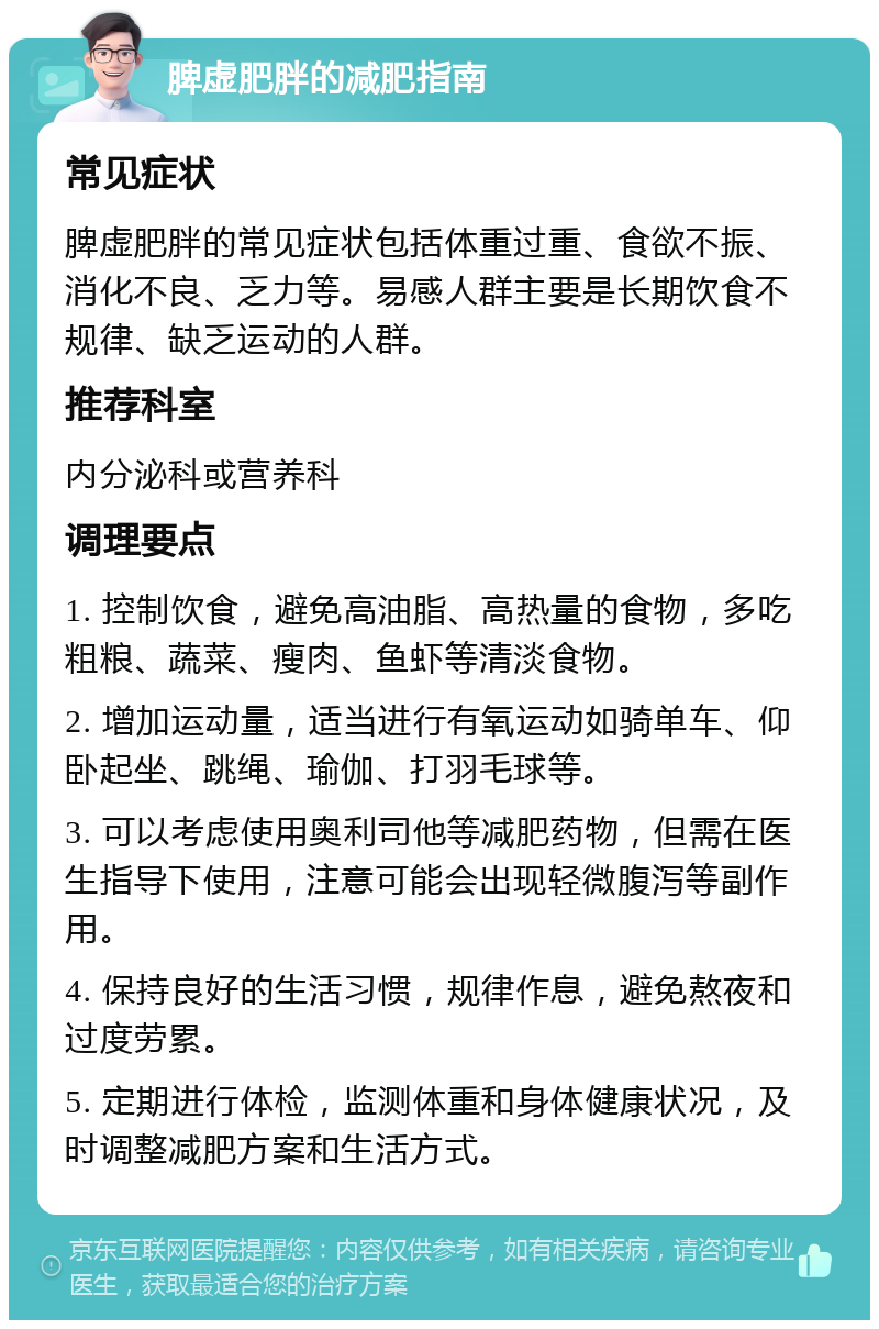 脾虚肥胖的减肥指南 常见症状 脾虚肥胖的常见症状包括体重过重、食欲不振、消化不良、乏力等。易感人群主要是长期饮食不规律、缺乏运动的人群。 推荐科室 内分泌科或营养科 调理要点 1. 控制饮食，避免高油脂、高热量的食物，多吃粗粮、蔬菜、瘦肉、鱼虾等清淡食物。 2. 增加运动量，适当进行有氧运动如骑单车、仰卧起坐、跳绳、瑜伽、打羽毛球等。 3. 可以考虑使用奥利司他等减肥药物，但需在医生指导下使用，注意可能会出现轻微腹泻等副作用。 4. 保持良好的生活习惯，规律作息，避免熬夜和过度劳累。 5. 定期进行体检，监测体重和身体健康状况，及时调整减肥方案和生活方式。