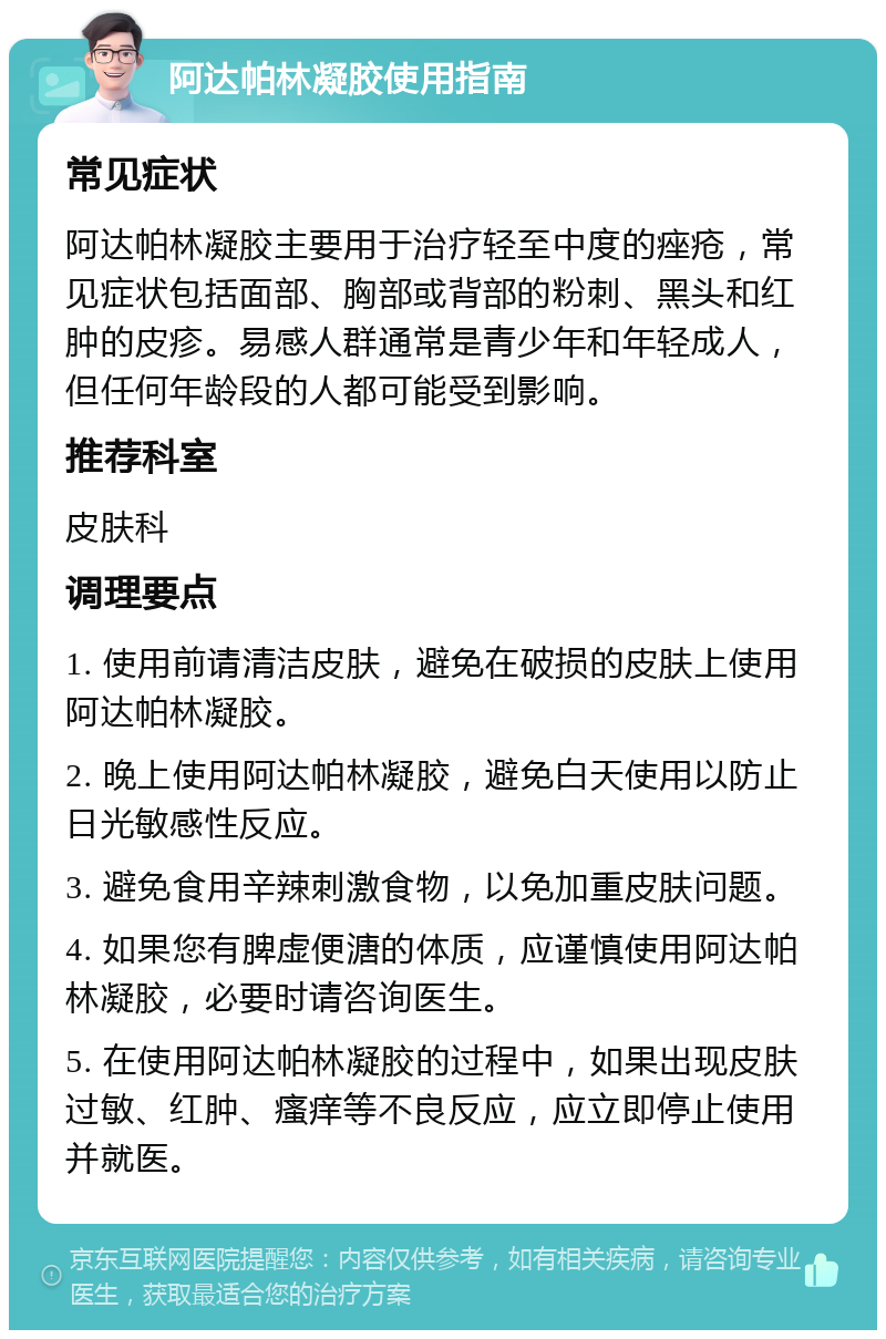 阿达帕林凝胶使用指南 常见症状 阿达帕林凝胶主要用于治疗轻至中度的痤疮，常见症状包括面部、胸部或背部的粉刺、黑头和红肿的皮疹。易感人群通常是青少年和年轻成人，但任何年龄段的人都可能受到影响。 推荐科室 皮肤科 调理要点 1. 使用前请清洁皮肤，避免在破损的皮肤上使用阿达帕林凝胶。 2. 晚上使用阿达帕林凝胶，避免白天使用以防止日光敏感性反应。 3. 避免食用辛辣刺激食物，以免加重皮肤问题。 4. 如果您有脾虚便溏的体质，应谨慎使用阿达帕林凝胶，必要时请咨询医生。 5. 在使用阿达帕林凝胶的过程中，如果出现皮肤过敏、红肿、瘙痒等不良反应，应立即停止使用并就医。