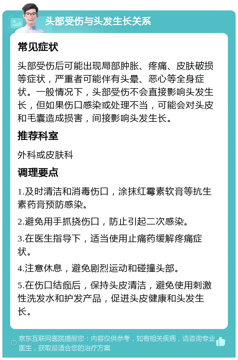 头部受伤与头发生长关系 常见症状 头部受伤后可能出现局部肿胀、疼痛、皮肤破损等症状，严重者可能伴有头晕、恶心等全身症状。一般情况下，头部受伤不会直接影响头发生长，但如果伤口感染或处理不当，可能会对头皮和毛囊造成损害，间接影响头发生长。 推荐科室 外科或皮肤科 调理要点 1.及时清洁和消毒伤口，涂抹红霉素软膏等抗生素药膏预防感染。 2.避免用手抓挠伤口，防止引起二次感染。 3.在医生指导下，适当使用止痛药缓解疼痛症状。 4.注意休息，避免剧烈运动和碰撞头部。 5.在伤口结痂后，保持头皮清洁，避免使用刺激性洗发水和护发产品，促进头皮健康和头发生长。