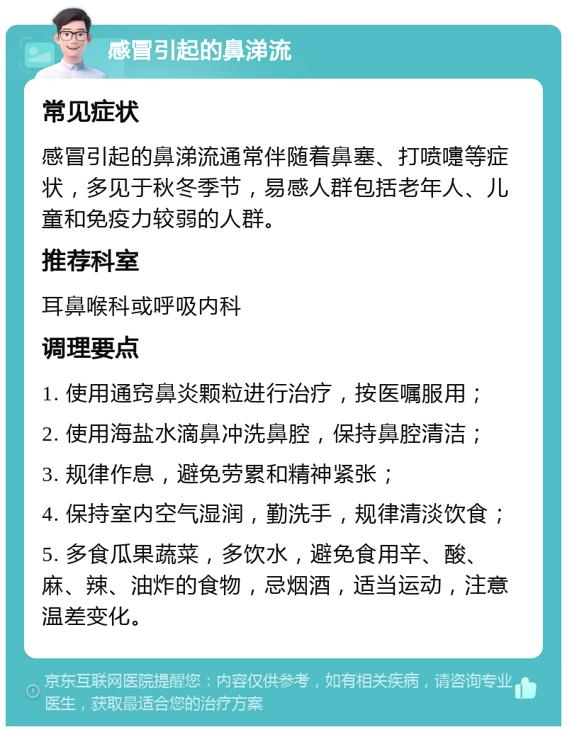 感冒引起的鼻涕流 常见症状 感冒引起的鼻涕流通常伴随着鼻塞、打喷嚏等症状，多见于秋冬季节，易感人群包括老年人、儿童和免疫力较弱的人群。 推荐科室 耳鼻喉科或呼吸内科 调理要点 1. 使用通窍鼻炎颗粒进行治疗，按医嘱服用； 2. 使用海盐水滴鼻冲洗鼻腔，保持鼻腔清洁； 3. 规律作息，避免劳累和精神紧张； 4. 保持室内空气湿润，勤洗手，规律清淡饮食； 5. 多食瓜果蔬菜，多饮水，避免食用辛、酸、麻、辣、油炸的食物，忌烟酒，适当运动，注意温差变化。