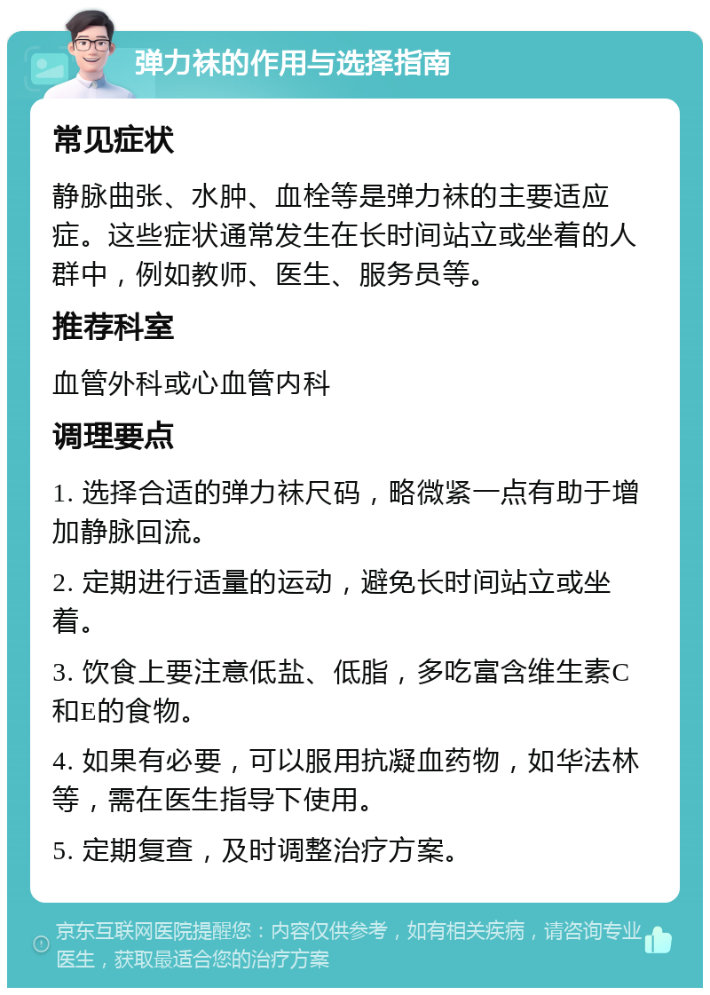 弹力袜的作用与选择指南 常见症状 静脉曲张、水肿、血栓等是弹力袜的主要适应症。这些症状通常发生在长时间站立或坐着的人群中，例如教师、医生、服务员等。 推荐科室 血管外科或心血管内科 调理要点 1. 选择合适的弹力袜尺码，略微紧一点有助于增加静脉回流。 2. 定期进行适量的运动，避免长时间站立或坐着。 3. 饮食上要注意低盐、低脂，多吃富含维生素C和E的食物。 4. 如果有必要，可以服用抗凝血药物，如华法林等，需在医生指导下使用。 5. 定期复查，及时调整治疗方案。