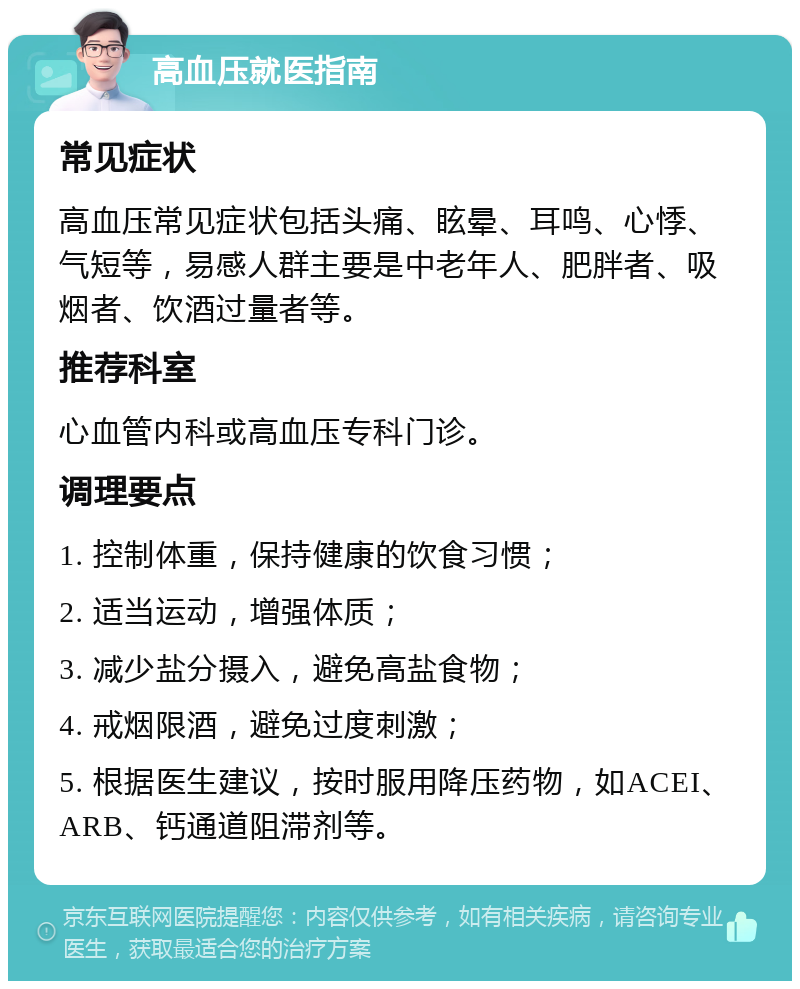 高血压就医指南 常见症状 高血压常见症状包括头痛、眩晕、耳鸣、心悸、气短等，易感人群主要是中老年人、肥胖者、吸烟者、饮酒过量者等。 推荐科室 心血管内科或高血压专科门诊。 调理要点 1. 控制体重，保持健康的饮食习惯； 2. 适当运动，增强体质； 3. 减少盐分摄入，避免高盐食物； 4. 戒烟限酒，避免过度刺激； 5. 根据医生建议，按时服用降压药物，如ACEI、ARB、钙通道阻滞剂等。