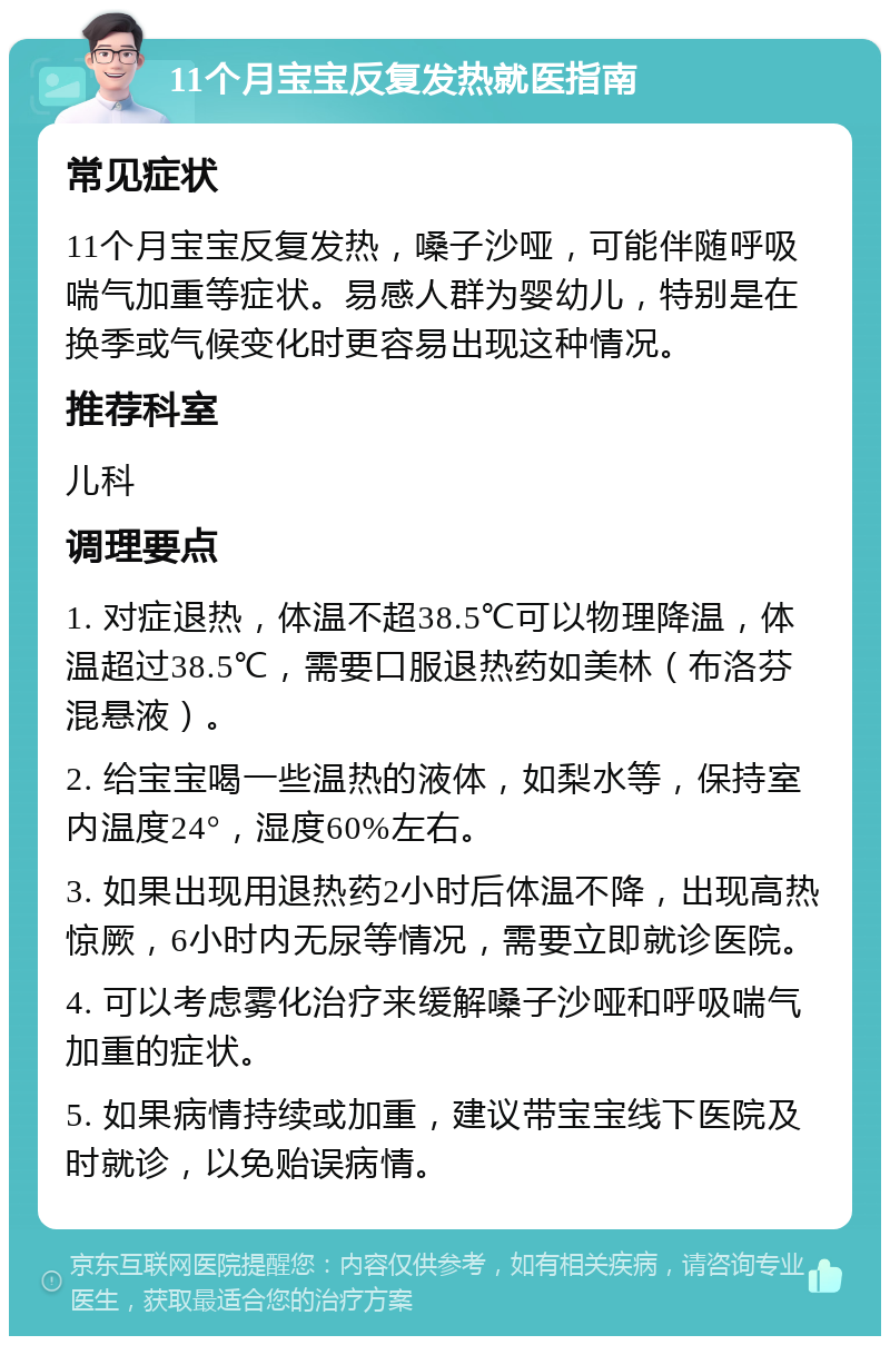 11个月宝宝反复发热就医指南 常见症状 11个月宝宝反复发热，嗓子沙哑，可能伴随呼吸喘气加重等症状。易感人群为婴幼儿，特别是在换季或气候变化时更容易出现这种情况。 推荐科室 儿科 调理要点 1. 对症退热，体温不超38.5℃可以物理降温，体温超过38.5℃，需要口服退热药如美林（布洛芬混悬液）。 2. 给宝宝喝一些温热的液体，如梨水等，保持室内温度24°，湿度60%左右。 3. 如果出现用退热药2小时后体温不降，出现高热惊厥，6小时内无尿等情况，需要立即就诊医院。 4. 可以考虑雾化治疗来缓解嗓子沙哑和呼吸喘气加重的症状。 5. 如果病情持续或加重，建议带宝宝线下医院及时就诊，以免贻误病情。