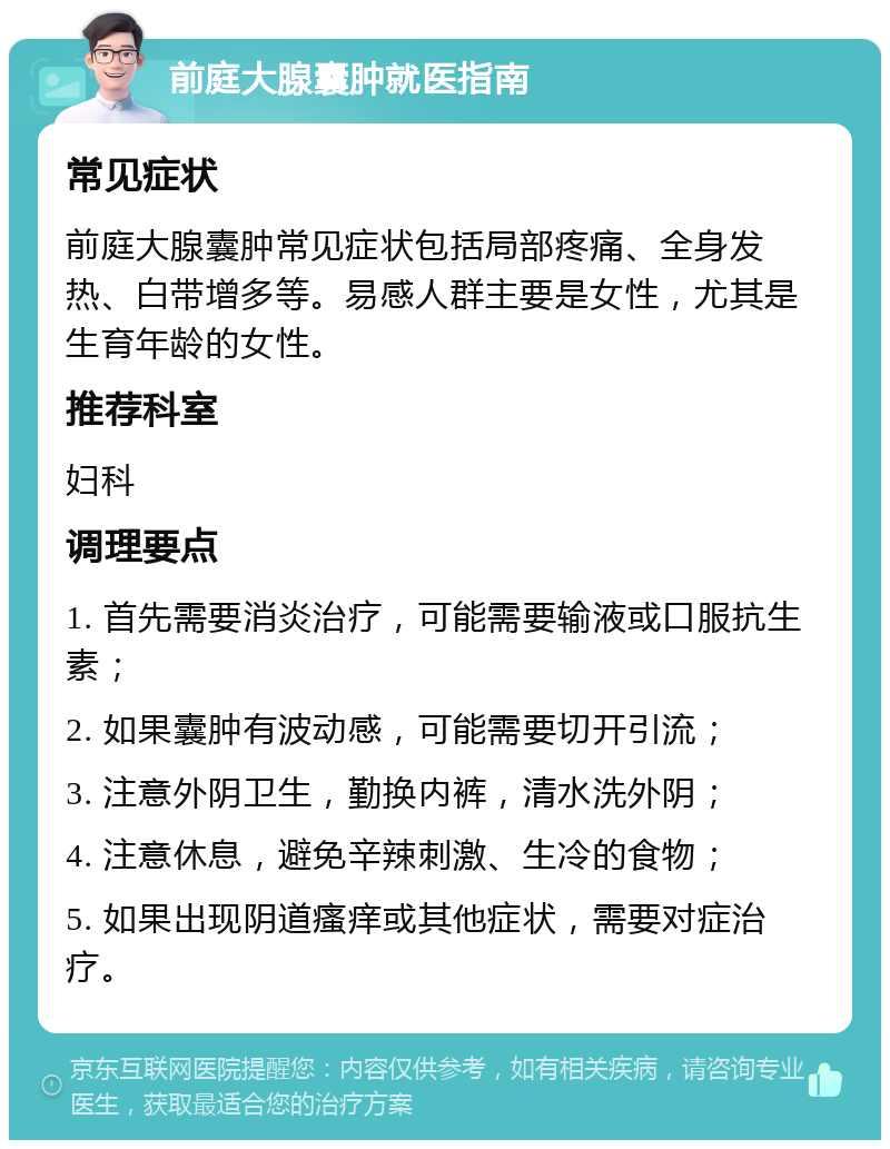 前庭大腺囊肿就医指南 常见症状 前庭大腺囊肿常见症状包括局部疼痛、全身发热、白带增多等。易感人群主要是女性，尤其是生育年龄的女性。 推荐科室 妇科 调理要点 1. 首先需要消炎治疗，可能需要输液或口服抗生素； 2. 如果囊肿有波动感，可能需要切开引流； 3. 注意外阴卫生，勤换内裤，清水洗外阴； 4. 注意休息，避免辛辣刺激、生冷的食物； 5. 如果出现阴道瘙痒或其他症状，需要对症治疗。