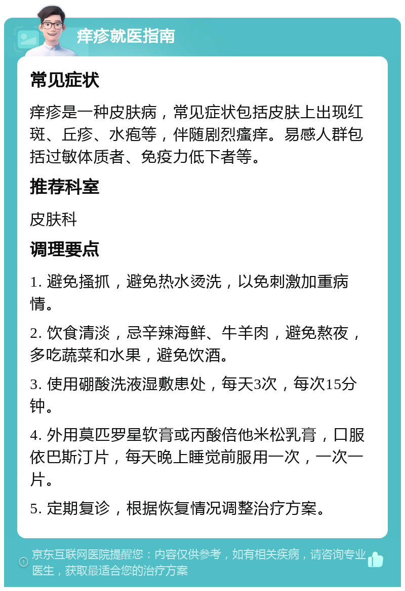 痒疹就医指南 常见症状 痒疹是一种皮肤病，常见症状包括皮肤上出现红斑、丘疹、水疱等，伴随剧烈瘙痒。易感人群包括过敏体质者、免疫力低下者等。 推荐科室 皮肤科 调理要点 1. 避免搔抓，避免热水烫洗，以免刺激加重病情。 2. 饮食清淡，忌辛辣海鲜、牛羊肉，避免熬夜，多吃蔬菜和水果，避免饮酒。 3. 使用硼酸洗液湿敷患处，每天3次，每次15分钟。 4. 外用莫匹罗星软膏或丙酸倍他米松乳膏，口服依巴斯汀片，每天晚上睡觉前服用一次，一次一片。 5. 定期复诊，根据恢复情况调整治疗方案。