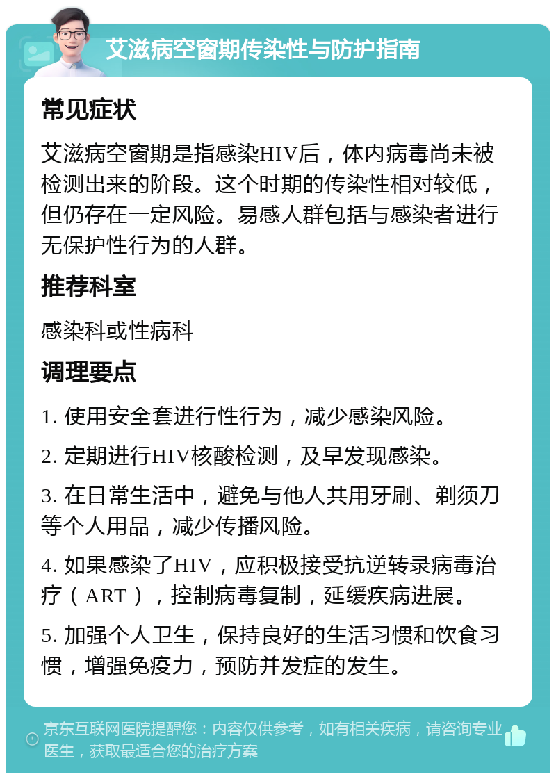 艾滋病空窗期传染性与防护指南 常见症状 艾滋病空窗期是指感染HIV后，体内病毒尚未被检测出来的阶段。这个时期的传染性相对较低，但仍存在一定风险。易感人群包括与感染者进行无保护性行为的人群。 推荐科室 感染科或性病科 调理要点 1. 使用安全套进行性行为，减少感染风险。 2. 定期进行HIV核酸检测，及早发现感染。 3. 在日常生活中，避免与他人共用牙刷、剃须刀等个人用品，减少传播风险。 4. 如果感染了HIV，应积极接受抗逆转录病毒治疗（ART），控制病毒复制，延缓疾病进展。 5. 加强个人卫生，保持良好的生活习惯和饮食习惯，增强免疫力，预防并发症的发生。