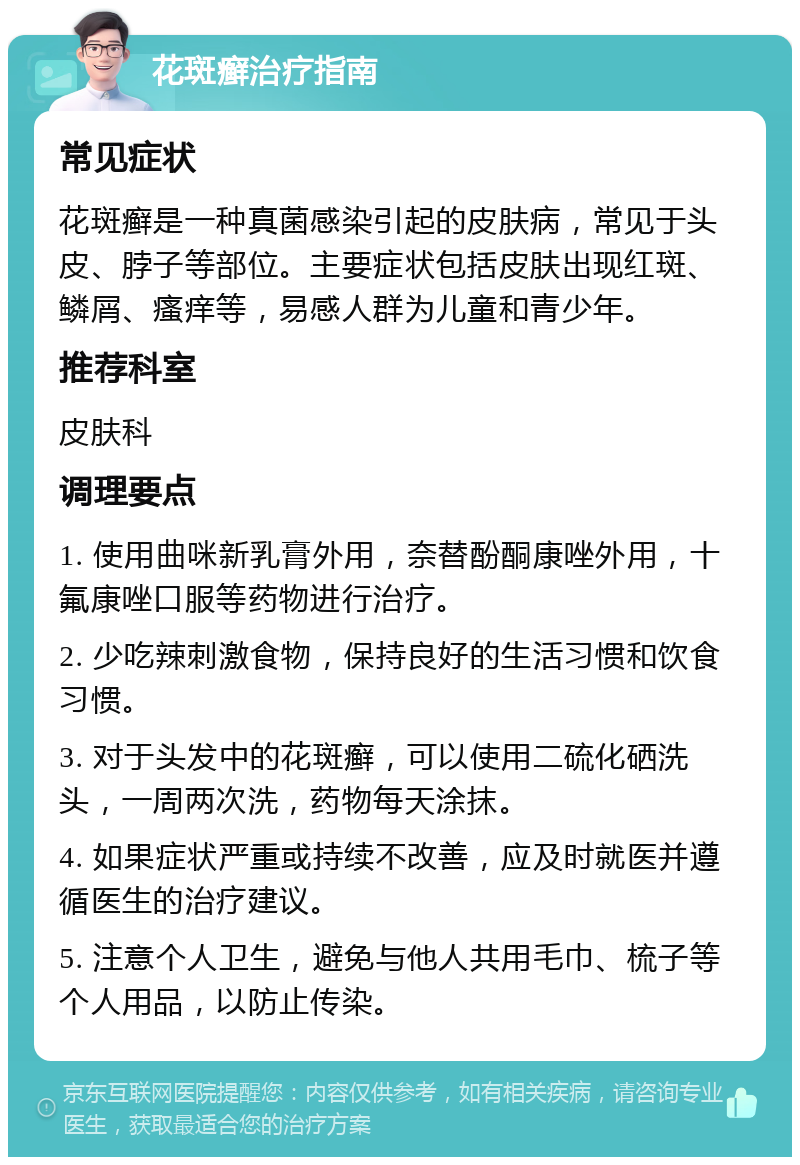 花斑癣治疗指南 常见症状 花斑癣是一种真菌感染引起的皮肤病，常见于头皮、脖子等部位。主要症状包括皮肤出现红斑、鳞屑、瘙痒等，易感人群为儿童和青少年。 推荐科室 皮肤科 调理要点 1. 使用曲咪新乳膏外用，奈替酚酮康唑外用，十氟康唑口服等药物进行治疗。 2. 少吃辣刺激食物，保持良好的生活习惯和饮食习惯。 3. 对于头发中的花斑癣，可以使用二硫化硒洗头，一周两次洗，药物每天涂抹。 4. 如果症状严重或持续不改善，应及时就医并遵循医生的治疗建议。 5. 注意个人卫生，避免与他人共用毛巾、梳子等个人用品，以防止传染。