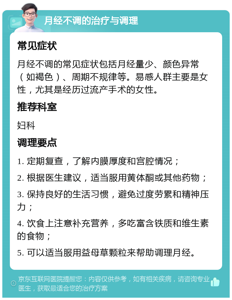 月经不调的治疗与调理 常见症状 月经不调的常见症状包括月经量少、颜色异常（如褐色）、周期不规律等。易感人群主要是女性，尤其是经历过流产手术的女性。 推荐科室 妇科 调理要点 1. 定期复查，了解内膜厚度和宫腔情况； 2. 根据医生建议，适当服用黄体酮或其他药物； 3. 保持良好的生活习惯，避免过度劳累和精神压力； 4. 饮食上注意补充营养，多吃富含铁质和维生素的食物； 5. 可以适当服用益母草颗粒来帮助调理月经。