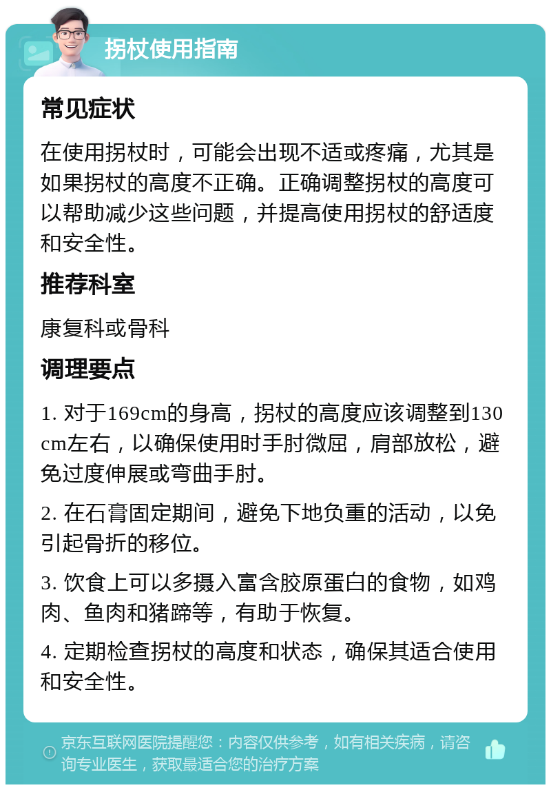 拐杖使用指南 常见症状 在使用拐杖时，可能会出现不适或疼痛，尤其是如果拐杖的高度不正确。正确调整拐杖的高度可以帮助减少这些问题，并提高使用拐杖的舒适度和安全性。 推荐科室 康复科或骨科 调理要点 1. 对于169cm的身高，拐杖的高度应该调整到130cm左右，以确保使用时手肘微屈，肩部放松，避免过度伸展或弯曲手肘。 2. 在石膏固定期间，避免下地负重的活动，以免引起骨折的移位。 3. 饮食上可以多摄入富含胶原蛋白的食物，如鸡肉、鱼肉和猪蹄等，有助于恢复。 4. 定期检查拐杖的高度和状态，确保其适合使用和安全性。