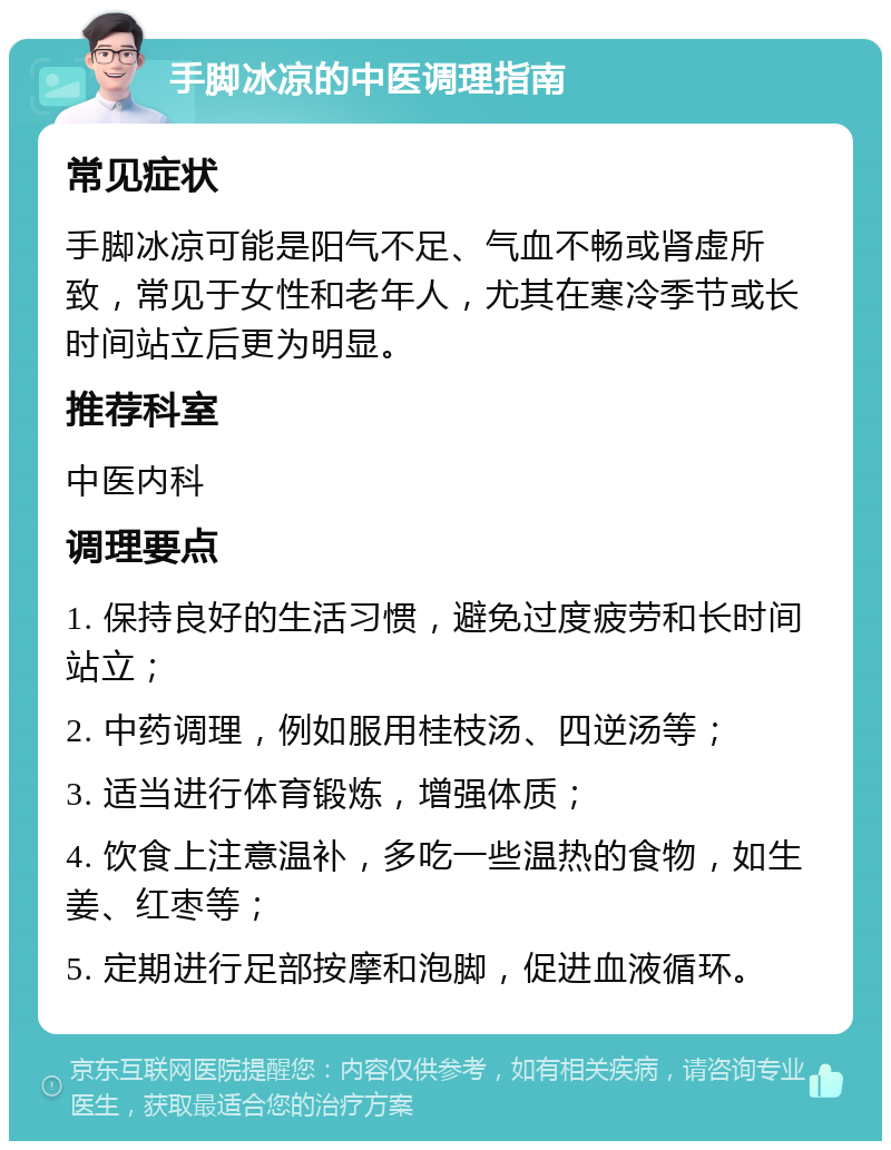 手脚冰凉的中医调理指南 常见症状 手脚冰凉可能是阳气不足、气血不畅或肾虚所致，常见于女性和老年人，尤其在寒冷季节或长时间站立后更为明显。 推荐科室 中医内科 调理要点 1. 保持良好的生活习惯，避免过度疲劳和长时间站立； 2. 中药调理，例如服用桂枝汤、四逆汤等； 3. 适当进行体育锻炼，增强体质； 4. 饮食上注意温补，多吃一些温热的食物，如生姜、红枣等； 5. 定期进行足部按摩和泡脚，促进血液循环。