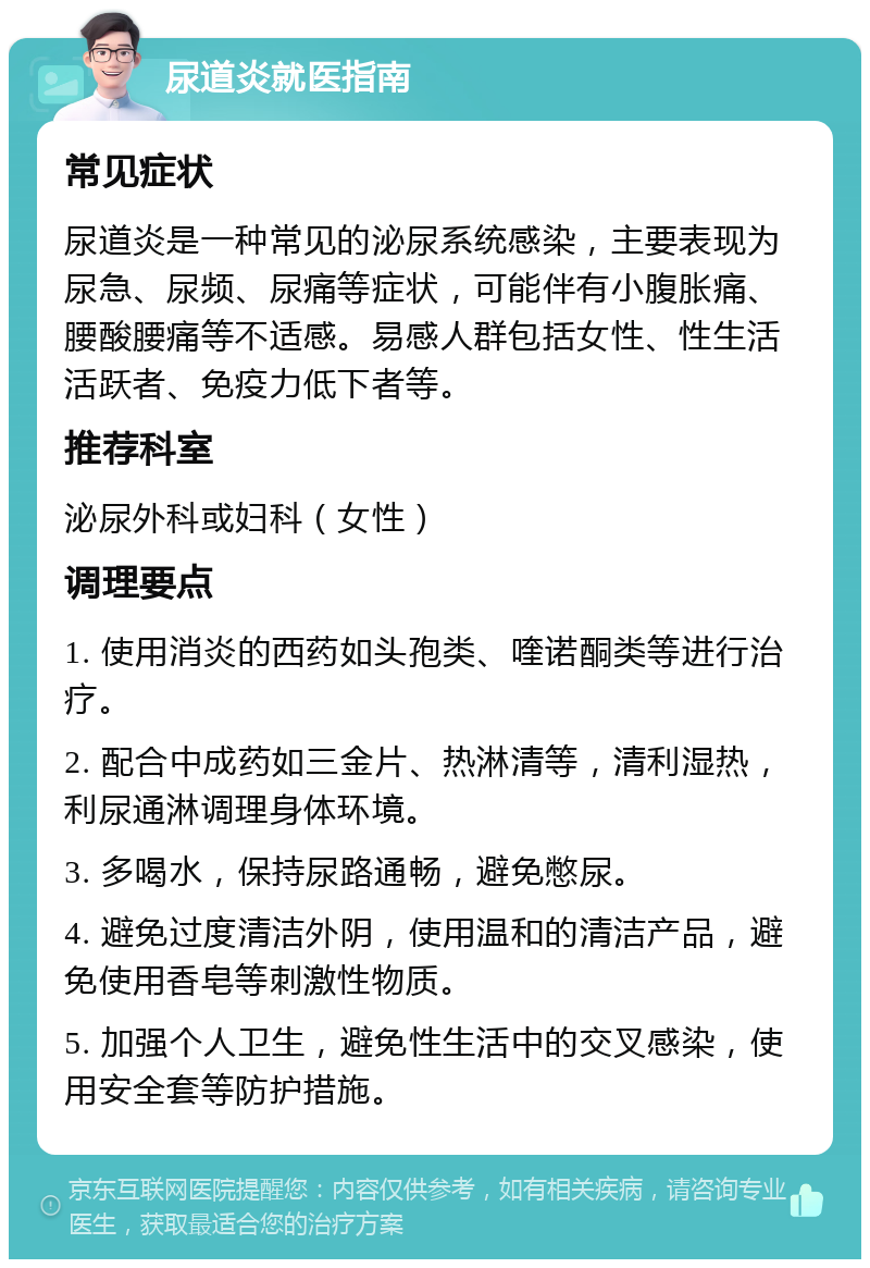 尿道炎就医指南 常见症状 尿道炎是一种常见的泌尿系统感染，主要表现为尿急、尿频、尿痛等症状，可能伴有小腹胀痛、腰酸腰痛等不适感。易感人群包括女性、性生活活跃者、免疫力低下者等。 推荐科室 泌尿外科或妇科（女性） 调理要点 1. 使用消炎的西药如头孢类、喹诺酮类等进行治疗。 2. 配合中成药如三金片、热淋清等，清利湿热，利尿通淋调理身体环境。 3. 多喝水，保持尿路通畅，避免憋尿。 4. 避免过度清洁外阴，使用温和的清洁产品，避免使用香皂等刺激性物质。 5. 加强个人卫生，避免性生活中的交叉感染，使用安全套等防护措施。