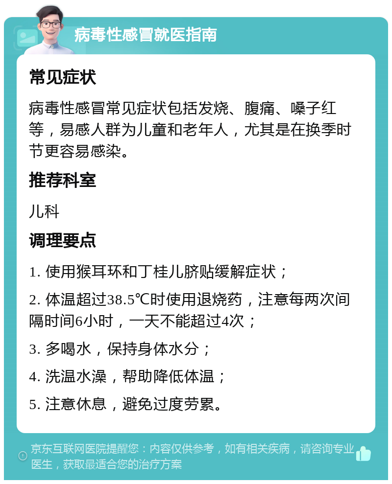 病毒性感冒就医指南 常见症状 病毒性感冒常见症状包括发烧、腹痛、嗓子红等，易感人群为儿童和老年人，尤其是在换季时节更容易感染。 推荐科室 儿科 调理要点 1. 使用猴耳环和丁桂儿脐贴缓解症状； 2. 体温超过38.5℃时使用退烧药，注意每两次间隔时间6小时，一天不能超过4次； 3. 多喝水，保持身体水分； 4. 洗温水澡，帮助降低体温； 5. 注意休息，避免过度劳累。