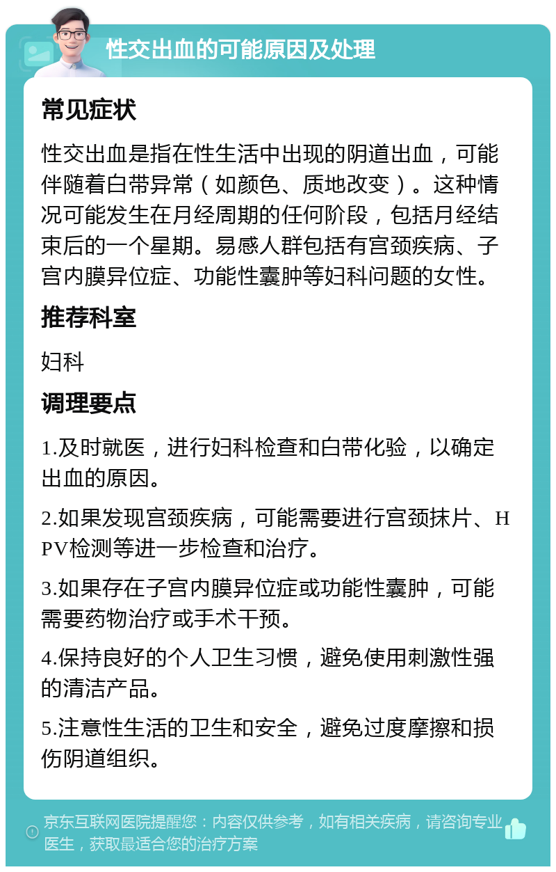 性交出血的可能原因及处理 常见症状 性交出血是指在性生活中出现的阴道出血，可能伴随着白带异常（如颜色、质地改变）。这种情况可能发生在月经周期的任何阶段，包括月经结束后的一个星期。易感人群包括有宫颈疾病、子宫内膜异位症、功能性囊肿等妇科问题的女性。 推荐科室 妇科 调理要点 1.及时就医，进行妇科检查和白带化验，以确定出血的原因。 2.如果发现宫颈疾病，可能需要进行宫颈抹片、HPV检测等进一步检查和治疗。 3.如果存在子宫内膜异位症或功能性囊肿，可能需要药物治疗或手术干预。 4.保持良好的个人卫生习惯，避免使用刺激性强的清洁产品。 5.注意性生活的卫生和安全，避免过度摩擦和损伤阴道组织。