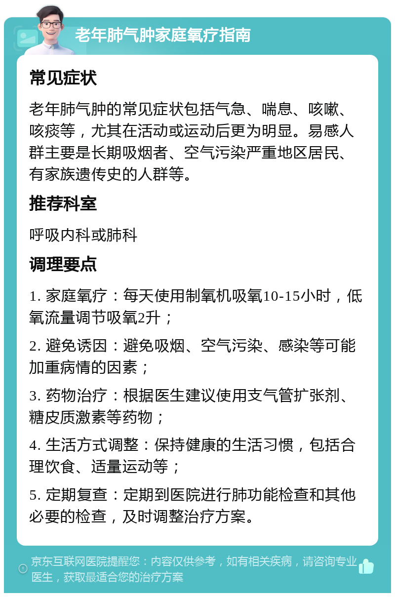 老年肺气肿家庭氧疗指南 常见症状 老年肺气肿的常见症状包括气急、喘息、咳嗽、咳痰等，尤其在活动或运动后更为明显。易感人群主要是长期吸烟者、空气污染严重地区居民、有家族遗传史的人群等。 推荐科室 呼吸内科或肺科 调理要点 1. 家庭氧疗：每天使用制氧机吸氧10-15小时，低氧流量调节吸氧2升； 2. 避免诱因：避免吸烟、空气污染、感染等可能加重病情的因素； 3. 药物治疗：根据医生建议使用支气管扩张剂、糖皮质激素等药物； 4. 生活方式调整：保持健康的生活习惯，包括合理饮食、适量运动等； 5. 定期复查：定期到医院进行肺功能检查和其他必要的检查，及时调整治疗方案。