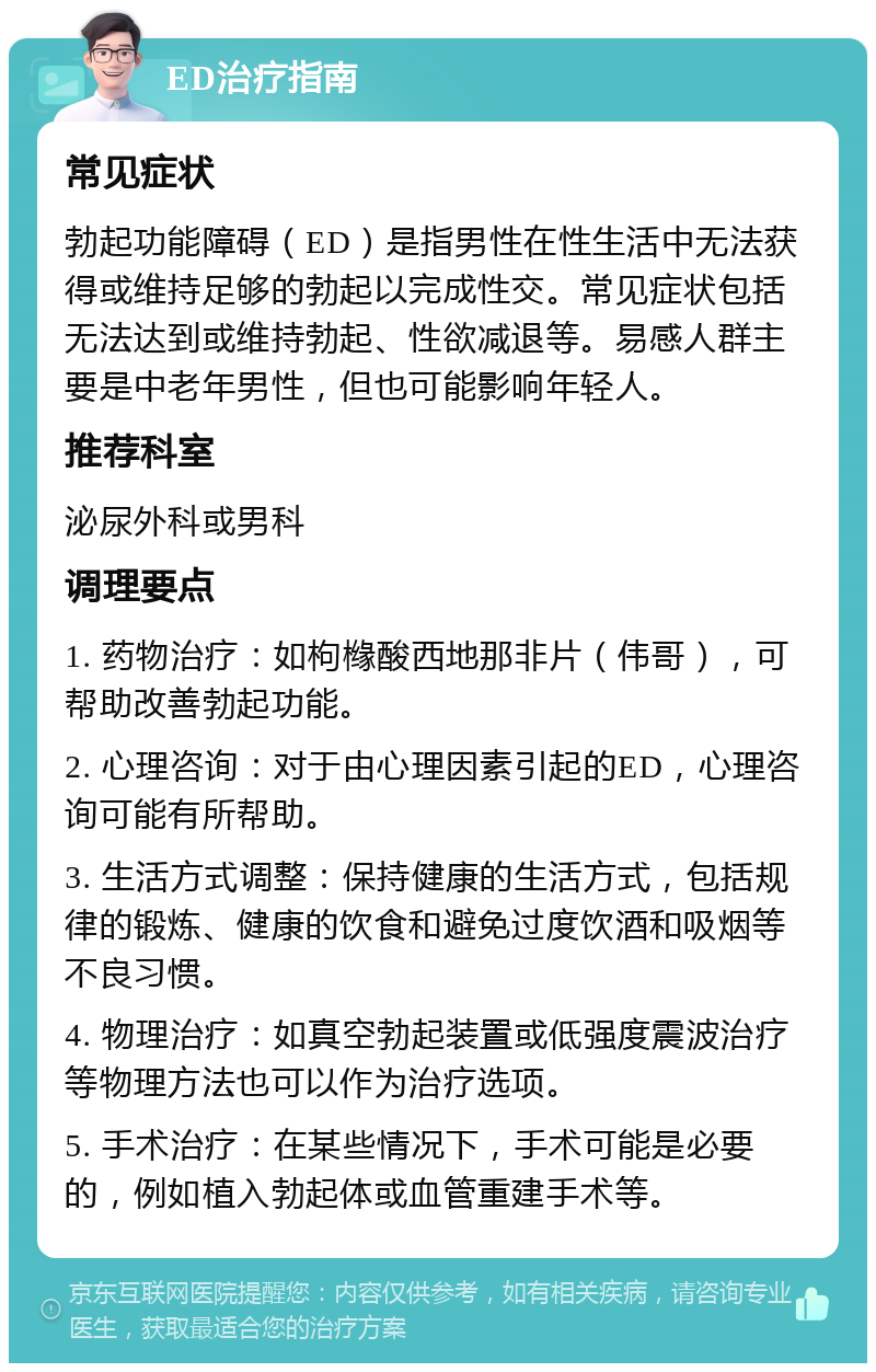 ED治疗指南 常见症状 勃起功能障碍（ED）是指男性在性生活中无法获得或维持足够的勃起以完成性交。常见症状包括无法达到或维持勃起、性欲减退等。易感人群主要是中老年男性，但也可能影响年轻人。 推荐科室 泌尿外科或男科 调理要点 1. 药物治疗：如枸橼酸西地那非片（伟哥），可帮助改善勃起功能。 2. 心理咨询：对于由心理因素引起的ED，心理咨询可能有所帮助。 3. 生活方式调整：保持健康的生活方式，包括规律的锻炼、健康的饮食和避免过度饮酒和吸烟等不良习惯。 4. 物理治疗：如真空勃起装置或低强度震波治疗等物理方法也可以作为治疗选项。 5. 手术治疗：在某些情况下，手术可能是必要的，例如植入勃起体或血管重建手术等。