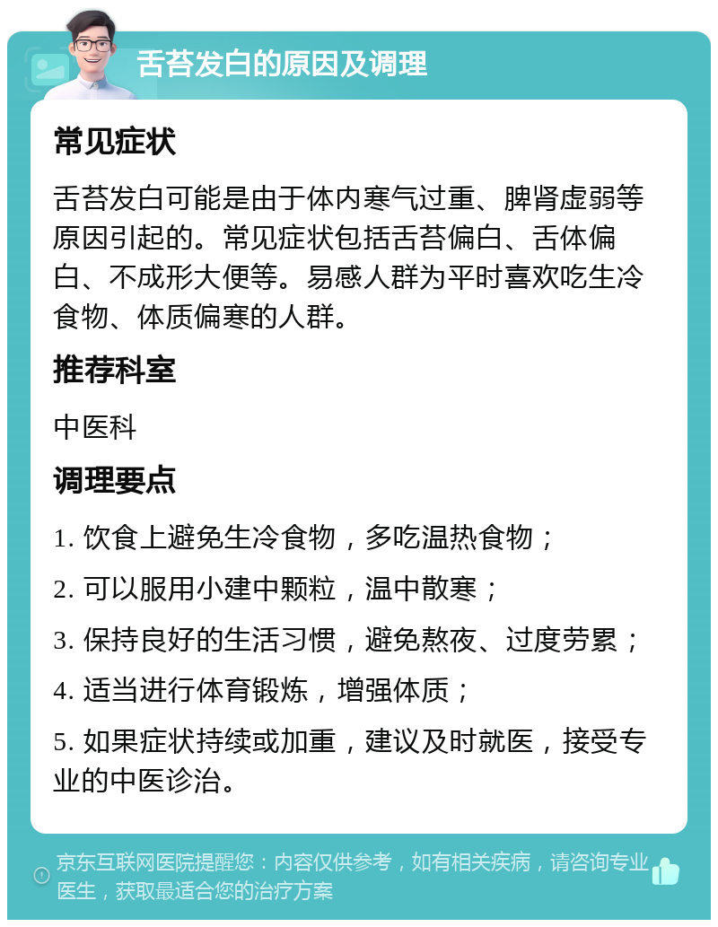 舌苔发白的原因及调理 常见症状 舌苔发白可能是由于体内寒气过重、脾肾虚弱等原因引起的。常见症状包括舌苔偏白、舌体偏白、不成形大便等。易感人群为平时喜欢吃生冷食物、体质偏寒的人群。 推荐科室 中医科 调理要点 1. 饮食上避免生冷食物，多吃温热食物； 2. 可以服用小建中颗粒，温中散寒； 3. 保持良好的生活习惯，避免熬夜、过度劳累； 4. 适当进行体育锻炼，增强体质； 5. 如果症状持续或加重，建议及时就医，接受专业的中医诊治。