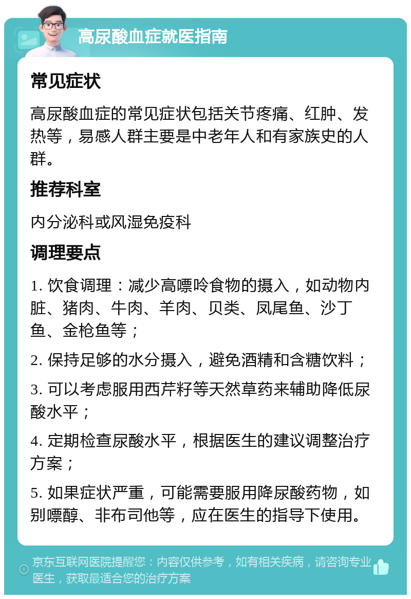 高尿酸血症就医指南 常见症状 高尿酸血症的常见症状包括关节疼痛、红肿、发热等，易感人群主要是中老年人和有家族史的人群。 推荐科室 内分泌科或风湿免疫科 调理要点 1. 饮食调理：减少高嘌呤食物的摄入，如动物内脏、猪肉、牛肉、羊肉、贝类、凤尾鱼、沙丁鱼、金枪鱼等； 2. 保持足够的水分摄入，避免酒精和含糖饮料； 3. 可以考虑服用西芹籽等天然草药来辅助降低尿酸水平； 4. 定期检查尿酸水平，根据医生的建议调整治疗方案； 5. 如果症状严重，可能需要服用降尿酸药物，如别嘌醇、非布司他等，应在医生的指导下使用。