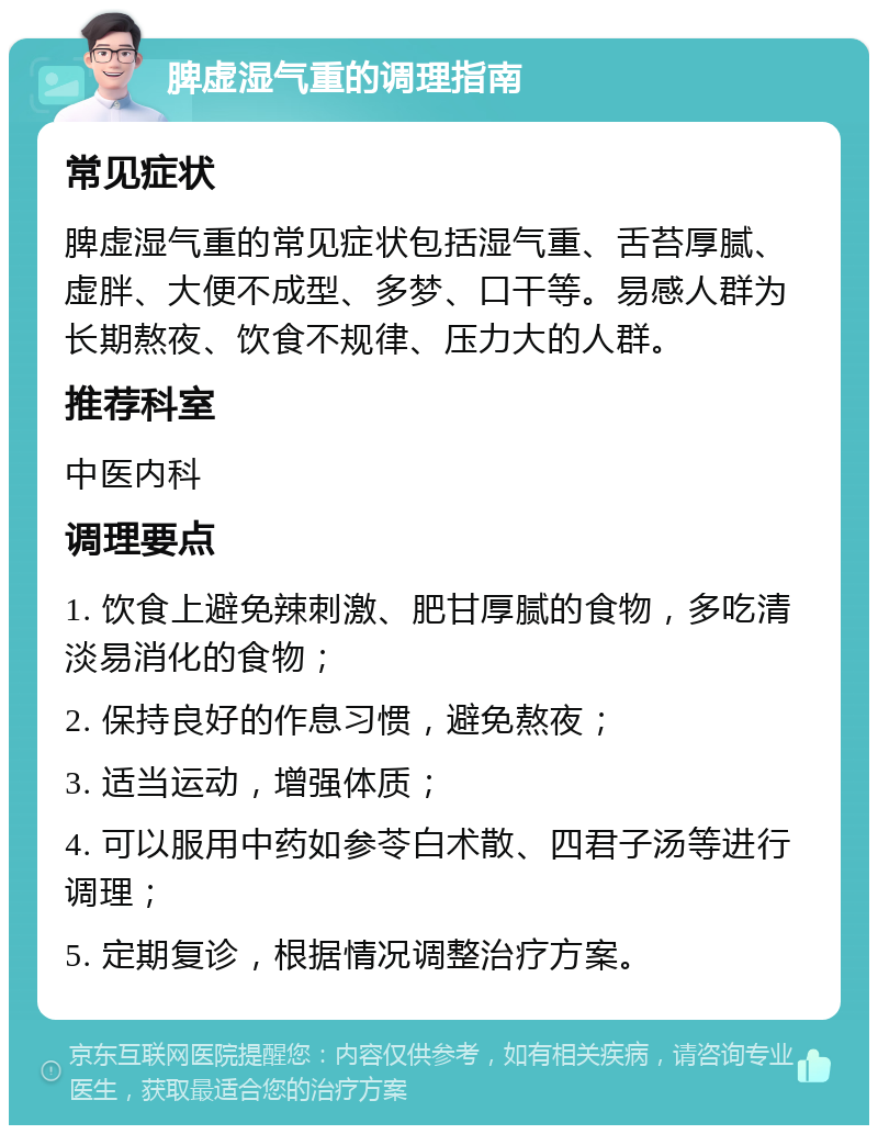 脾虚湿气重的调理指南 常见症状 脾虚湿气重的常见症状包括湿气重、舌苔厚腻、虚胖、大便不成型、多梦、口干等。易感人群为长期熬夜、饮食不规律、压力大的人群。 推荐科室 中医内科 调理要点 1. 饮食上避免辣刺激、肥甘厚腻的食物，多吃清淡易消化的食物； 2. 保持良好的作息习惯，避免熬夜； 3. 适当运动，增强体质； 4. 可以服用中药如参苓白术散、四君子汤等进行调理； 5. 定期复诊，根据情况调整治疗方案。