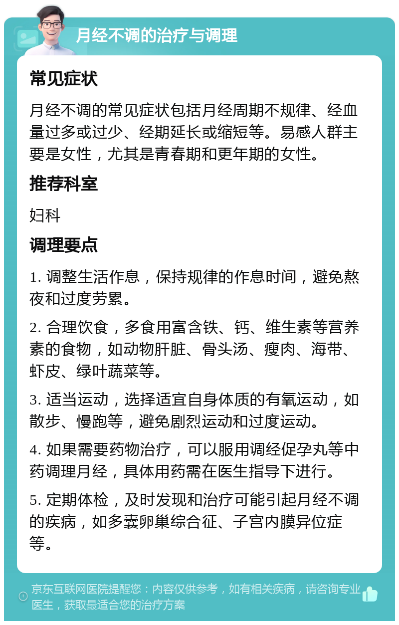 月经不调的治疗与调理 常见症状 月经不调的常见症状包括月经周期不规律、经血量过多或过少、经期延长或缩短等。易感人群主要是女性，尤其是青春期和更年期的女性。 推荐科室 妇科 调理要点 1. 调整生活作息，保持规律的作息时间，避免熬夜和过度劳累。 2. 合理饮食，多食用富含铁、钙、维生素等营养素的食物，如动物肝脏、骨头汤、瘦肉、海带、虾皮、绿叶蔬菜等。 3. 适当运动，选择适宜自身体质的有氧运动，如散步、慢跑等，避免剧烈运动和过度运动。 4. 如果需要药物治疗，可以服用调经促孕丸等中药调理月经，具体用药需在医生指导下进行。 5. 定期体检，及时发现和治疗可能引起月经不调的疾病，如多囊卵巢综合征、子宫内膜异位症等。