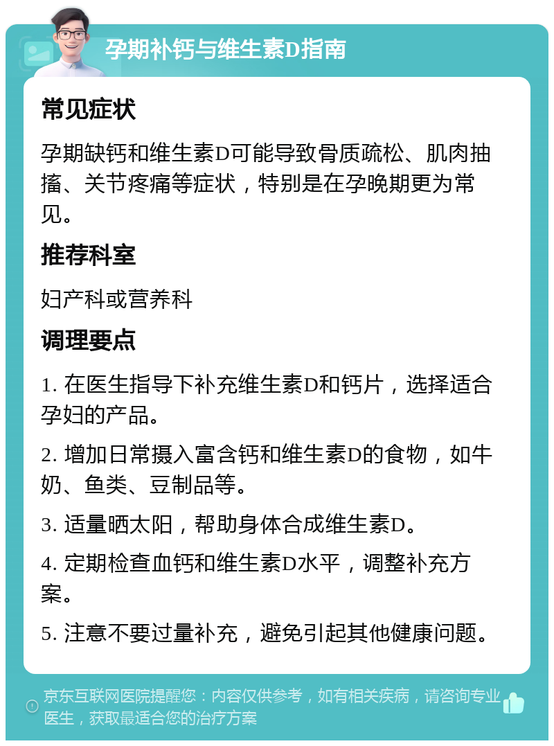 孕期补钙与维生素D指南 常见症状 孕期缺钙和维生素D可能导致骨质疏松、肌肉抽搐、关节疼痛等症状，特别是在孕晚期更为常见。 推荐科室 妇产科或营养科 调理要点 1. 在医生指导下补充维生素D和钙片，选择适合孕妇的产品。 2. 增加日常摄入富含钙和维生素D的食物，如牛奶、鱼类、豆制品等。 3. 适量晒太阳，帮助身体合成维生素D。 4. 定期检查血钙和维生素D水平，调整补充方案。 5. 注意不要过量补充，避免引起其他健康问题。