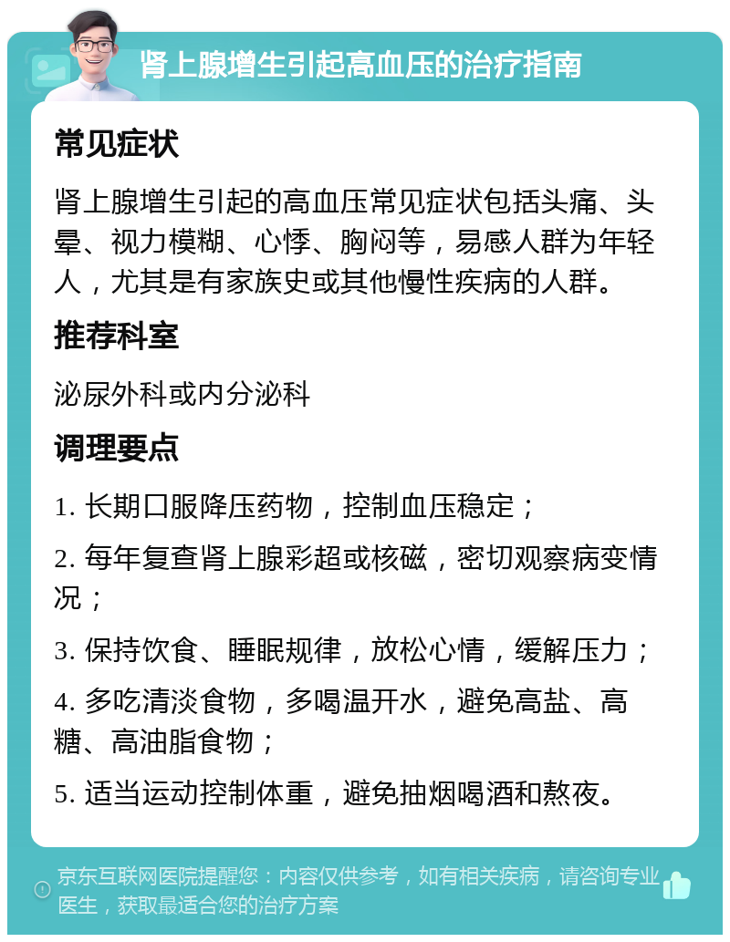 肾上腺增生引起高血压的治疗指南 常见症状 肾上腺增生引起的高血压常见症状包括头痛、头晕、视力模糊、心悸、胸闷等，易感人群为年轻人，尤其是有家族史或其他慢性疾病的人群。 推荐科室 泌尿外科或内分泌科 调理要点 1. 长期口服降压药物，控制血压稳定； 2. 每年复查肾上腺彩超或核磁，密切观察病变情况； 3. 保持饮食、睡眠规律，放松心情，缓解压力； 4. 多吃清淡食物，多喝温开水，避免高盐、高糖、高油脂食物； 5. 适当运动控制体重，避免抽烟喝酒和熬夜。