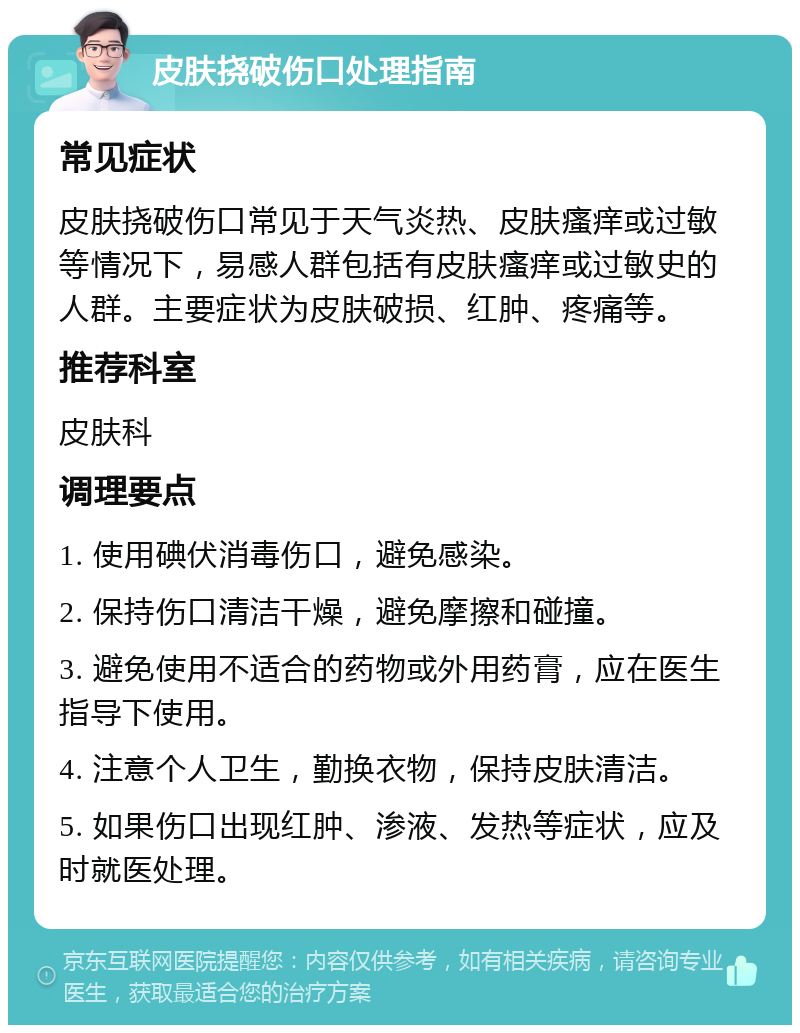 皮肤挠破伤口处理指南 常见症状 皮肤挠破伤口常见于天气炎热、皮肤瘙痒或过敏等情况下，易感人群包括有皮肤瘙痒或过敏史的人群。主要症状为皮肤破损、红肿、疼痛等。 推荐科室 皮肤科 调理要点 1. 使用碘伏消毒伤口，避免感染。 2. 保持伤口清洁干燥，避免摩擦和碰撞。 3. 避免使用不适合的药物或外用药膏，应在医生指导下使用。 4. 注意个人卫生，勤换衣物，保持皮肤清洁。 5. 如果伤口出现红肿、渗液、发热等症状，应及时就医处理。