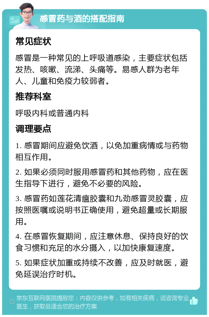 感冒药与酒的搭配指南 常见症状 感冒是一种常见的上呼吸道感染，主要症状包括发热、咳嗽、流涕、头痛等。易感人群为老年人、儿童和免疫力较弱者。 推荐科室 呼吸内科或普通内科 调理要点 1. 感冒期间应避免饮酒，以免加重病情或与药物相互作用。 2. 如果必须同时服用感冒药和其他药物，应在医生指导下进行，避免不必要的风险。 3. 感冒药如莲花清瘟胶囊和九劲感冒灵胶囊，应按照医嘱或说明书正确使用，避免超量或长期服用。 4. 在感冒恢复期间，应注意休息、保持良好的饮食习惯和充足的水分摄入，以加快康复速度。 5. 如果症状加重或持续不改善，应及时就医，避免延误治疗时机。